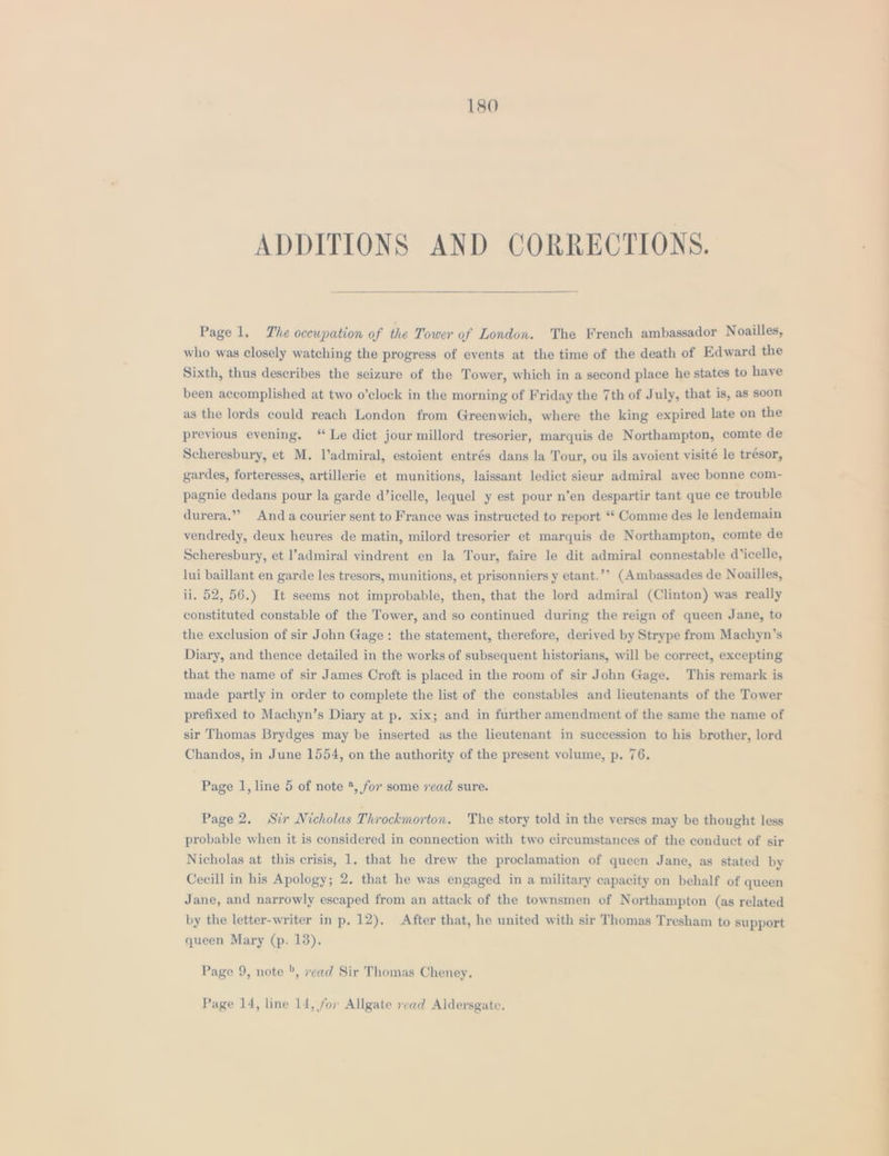 ADDITIONS AND CORRECTIONS. Page 1. The occupation of the Tower of London. The French ambassador Noailles, who was closely watching the progress of events at the time of the death of Edward the Sixth, thus describes the seizure of the Tower, which in a second place he states to haye been accomplished at two o’clock in the morning of Friday the 7th of July, that is, as soon as the lords could reach London from Greenwich, where the king expired late on the previous evening. “ Le dict jour millord tresorier, marquis de Northampton, comte de Scheresbury, et M. l’admiral, estoient entrés dans la Tour, ou ils avoient visité le trésor, gardes, forteresses, artillerie et munitions, laissant ledict sieur admiral avec bonne com- pagnie dedans pour la garde d’icelle, lequel y est pour n’en despartir tant que ce trouble durera.” Anda courier sent to France was instructed to report ‘“* Comme des le lendemain vendredy, deux heures de matin, milord tresorier et marquis de Northampton, comte de Scheresbury, et l’admiral vindrent en la Tour, faire le dit admiral connestable d’icelle, lui baillant en garde les tresors, munitions, et prisonniers y etant.’’ (Ambassades de Noailles, ii. 52, 56.) It seems not improbable, then, that the lord admiral (Clinton) was really constituted constable of the Tower, and so continued during the reign of queen Jane, to the exclusion of sir John Gage: the statement, therefore, derived by Strype from Machyn’s Diary, and thence detailed in the works of subsequent historians, will be correct, excepting that the name of sir James Croft is placed in the room of sir John Gage. This remark is made partly in order to complete the list of the constables and lieutenants of the Tower prefixed to Machyn’s Diary at p. xix; and in further amendment of the same the name of sir Thomas Brydges may be inserted as the lieutenant in succession to his brother, lord Chandos, in June 1554, on the authority of the present volume, p. 76. Page 1, line 5 of note *, for some 7ead sure. Page 2. Sir Nicholas Throckmorton. The story told in the verses may be thought less probable when it is considered in connection with two circumstances of the conduct of sir Nicholas at this crisis, 1. that he drew the proclamation of queen Jane, as stated by Cecill in his Apology; 2. that he was engaged in a military capacity on behalf of queen Jane, and narrowly escaped from an attack of the townsmen of Northampton (as related by the letter-writer in p. 12). After that, he united with sir Thomas Tresham to support queen Mary (p. 13). Page 9, note &gt;, read Sir Thomas Cheney. Page 14, line 14, for Allgate read Aldersgate. me