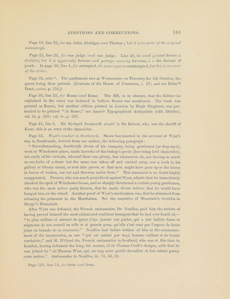 Page 18, line 23, for mr. John Abridges read Thomas ; but it is wn error of the original manuscript. Page 25, line 25, for was judge read can judge. Line 29, the word printed fewers is doubtful, but it is apparently ferwers and perhaps meaning fervours, ¢. e. the fervour of youth. In page 26, line 4, for attempted, the sense requires unattempted, but this is an error of the writer. Page 32, note ®. The parliament met at Westminster on Thursday the 5th October, the queen being then present. (Journals of the House of Commons, i. 27; and see Elder’s Tract, antea, p. 154.) Page 33, line 23, for Roane read Rome. The MS. is so obscure, that the Editor (as explained in the note) was induced to believe Rouen was mentioned, The book was printed at Rouen, but another edition printed in London by Hugh Singleton, was pre- tended to be printed “in Rome;” see Ames’s Typographical Antiquities (edit. Dibdin), vol, iii. p. 290; vol. iv. p. 291. Page 45, line 5. Sir Rychard Southwell should be Sir Robert, who was the sheriff of Kent; this is an error of the chronicler, Page 45. Wuyat’s conduct in Southwark. Stowe has inserted in the account of Wyat’s stay in Southwark, derived from our author, the following paragraph : ** Notwithstanding, foorthwith divers of his company, being gentlemen (as they sayd), went to Winchester place, made hayocke of the bishop’s goods (hee being lord chancellor), not onely of his victuals, whereof there was plenty, but whatsoever els, not leaving so much as one locke of adoore but the same was taken off and carried away, nor a book in his gallery or library uncut, or rent into pieces, so that men might have gone up to the knees in leaves of bookes, cut out and throwne under feete.”” This statement is no doubt highly exaggerated. Proctor, who was much prejudiced against Wyat, admits that he immediately checked the spoil of Winchester house, and so sharply threatened a certain young gentleman, who was the most active party therein, that he made divers believe that he would haye hanged him on the wharf. Another proof of Wyat’s moderation was, that he abstained from releasing the prisoners in the Marshalsea. See the narrative of Mountain’s troubles in Strype’s Memorials. After Wyat was defeated, the French ambassador, De Noailles, paid him the tribute of having proved himself the most valiant and confident insurgent that he had ever heard of,— ‘le plus vaillant et asseuré de quoye j’aye jamais ouy parler, qui a mis ladicte dame et seigneurs de son conseil en telle et si grande peur, qu’elle s’est veue par I’espece de huict jours en bransle de sa couronne,’’ Noailles had before written of him at the commence- ment of the insurrection, as one “‘ qui est estimé par dega homme vaillant et de bonne conduicte;” and M. D’Oysel the French ambassador in Scotland, who was at this time in London, having informed the king, his master, of sir Thomas Croft’s designs, adds that he was joined by “ sir Thomas Wiat, qui est ung autre gentil chevallier et fort estimé parmy ceste nation.” Ambassades de Noailles, iii. 15, 46, 59. Page 120, line 18, for form vead from,