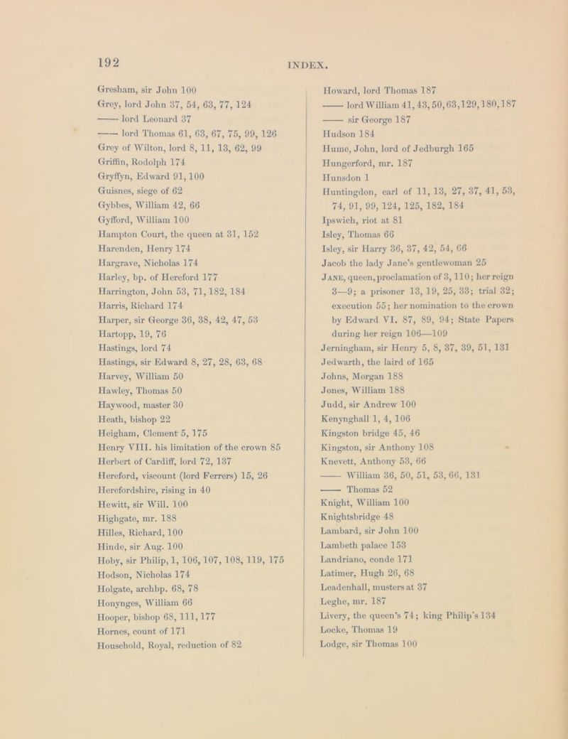 Gresham, sir John 100 Grey, lord John 37, 54, 68, 77, 124 lord Leonard 37 ——— lord Thomas 61, 63, 67, 75, 99, 126 Grey of Wilton, lord 8, 11, 13, 62, 99 Griffin, Rodolph 174 Gryffyn, Edward 91, 100 Guisnes, siege of 62 Gybbes, William 42, 66 Gyfford, William 100 Hampton Court, the queen at 31, 152 Harenden, Henry 174 Hargrave, Nicholas 174 Harley, bp. of Hereford 177 Harrington, John 53, 71, 182, 184 Harris, Richard 174 Harper, sir George 36, 38, 42, 47, 53 Hartopp, 19, 76 Hastings, lord 74 Hastings, sir Edward 8, 27, 28, 63, 68 Harvey, William 50 Hawley, Thomas 50 Haywood, master 30 Heath, bishop 22 Heigham, Clement: 5, 175 Henry VIII. his limitation of the crown 85 Herbert of Cardiff, lord 72, 137 Hereford, viscount (lord Ferrers) 15, 26 Herefordshire, rising in 40 Hewitt, sir Will. 100 Highgate, mr. 188 Hilles, Richard, 100 Hinde, sir Aug. 100 Hoby, sir Philip, 1, 106, 107, 108, 119, 175 Hodson, Nicholas 174 Holgate, archbp. 68, 78 Honynges, William 66 Hooper, bishop 68, 111,177 Hornes, count of 171 Household, Royal, reduction of 82 Howard, lord Thomas 187 lord William 41, 43, 50, 63,129, 180, 187 sir George 187 Hudson 184 Hume, John, lord of Jedburgh 165 Hungerford, mr. 187 Hunsdon 1 Huntingdon, earl of 11, 13, 27, 37, 41, 53, 74, 91, 99, 124, 125, 182, 184 Ipswich, riot at 81 Isley, Thomas 66 Isley, sir Harry 36, 37, 42, 54, 66 Jacob the lady Jane’s gentlewoman 25 JANE, queen, proclamation of 3, 110; her reign 3—9; a prisoner 13, 19, 25, 33; trial 32; execution 55; her nomination to the crown by Edward VI. 87, 89, 94; State Papers during her reign 106—109 Jerningham, sir Henry 5, 8, 37, 39, 51, 131 Jedwarth, the laird of 165 Johns, Morgan 188 Jones, William 188 Judd, sir Andrew 100 Kenynghall 1, 4, 106 Kingston bridge 45, 46 Kingston, sir Anthony 108 - Knevett, Anthony 53, 66 — William 36, 50, 51, 53, 66, 131 Thomas 52 Knight, William 100 Knightsbridge 48 Lambard, sir John 100 Lambeth palace 153 Landriano, conde 171 Latimer, Hugh 26, 68 Leadenhall, musters at 37 Leghe, mr. 187 Livery, the queen’s 74; king Philip's 134 Locke, Thomas 19 Lodge, sir Thomas 100 [—EE————— vee