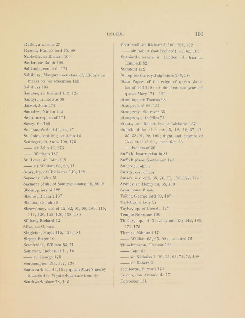 Rutter, a warder 27 Russell, Francis lord 15, 99 Sackville, sir Richard 100 Sadler, sir Ralph 100 Saldanda, conde de 171 Salisbury, Margaret countess of, Elder’s re- marks on her execution 153 Salisbury 134 Sanders, sir Edward 113, 125 Sandys, dr. Edwin 39 Satwel, John 174 Saunders, Ninion 115 Savia, marquess of 171 Savoy, the 102 St. James’s field 42, 44, 47 St. John, lord 99 ; sir John 15 Sentleger, sir Anth. 100, 175 sir John 42, 176 — Warham 187 St. Lowe, sir John 108 sir William 65, 69, 71 Seory, bp. of Chichester 142, 168 Seymour, John 51 Seymour (duke of Somerset’s sons) 19, 20, 21 Sheen, priory of 122 Shelley, Richard 137 Shelton, sir John 5 Shrewsbury, earl of 12, 82, 91, .99, 109, 110, 114, 120, 122, 126, 138, 180 Silliard, Richard 12 Silva, see Gomez Singleton, Hugh 115, 121, 181 Slegge, Roger 10 Smethwick, William 53,71 Somerset, duchess of 14, 16 sir George 175 Southampton 134, 137, 138 Southwark 41, 43,181; queen Mary’s mercy towards 44; Wyat’s departure from 45 Southwark place 78, 145 Southwell, sir Richard 5, 100, 131, 132 sir Robert (not Richard), 45, 65, 100 Spaniards, swarm in London 81; friar at Lambeth 82 Stamford 112 Stamp for the royal signature 135, 186 State Papers of the reign of queen Jane, list of 106-109. ; of the first two years of queen Mary 174 —179 Stradling, sir Thomas 28 Strange, lord 99, 137 Strangways the rover 68 Strangways, sir Giles 74 Stuart, lord Robert, bp. of Caithness 137 Suffolk, duke of 3 note, 5, 12, 16, 37, 41, 55, 58,91, 99, 109; flight and capture of 122; trial of 60; execution 63 duchess of 36 Suffolk, insurrection in 81 Suffolk place, Southwark 145 Sulierde, John 5 Surrey, earl of 137 Sussex, earl of 5, 68, 70, 71, 170, 177, 179 Sydney, sir Henry 13, 68, 100 Syon house 3 note Talbot, George lord 99, 137 Taylebushe, lady 27 Taylor, bp. of Lincoln 177 Temple Newsome 166 Thirlby, bp. of Norwich and Ely 142, 168, ny gle LAs Thomas, Edmund 174 William 63, 65, 69; executed 76 Throckmorton, Clement 129 John 55 sir Nicholas 1, 12, 13, 68, 74, 75, 100 sir Robert 2 Tichborne, Edward 174 Toledo, don Antonio de 171 Towcester 184