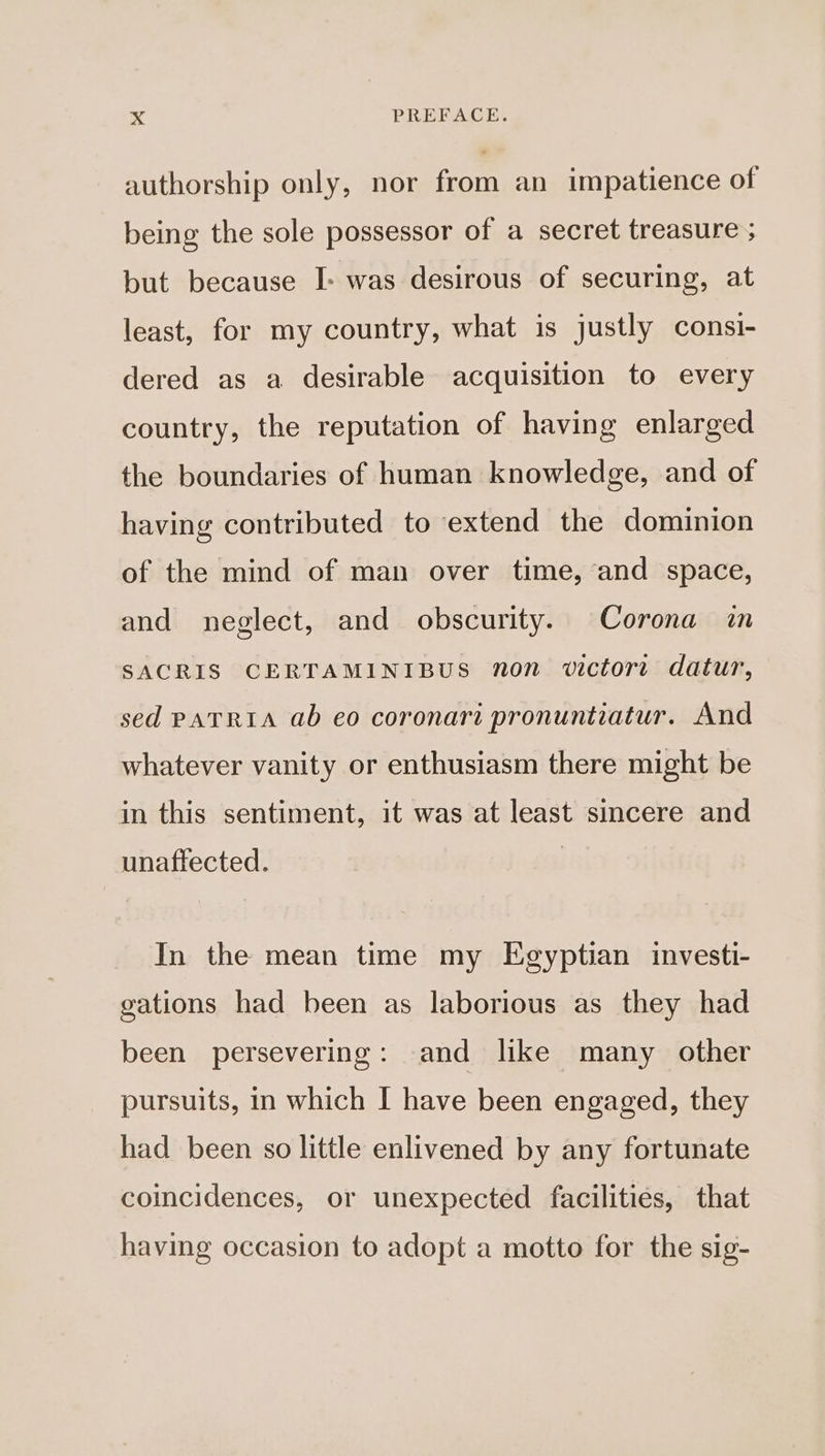 authorship only, nor from an impatience of being the sole possessor of a secret treasure ; but because I&gt; was desirous of securing, at least, for my country, what is justly consi- dered as a desirable acquisition to every country, the reputation of having enlarged the boundaries of human knowledge, and of having contributed to extend the dominion of the mind of man over time, and space, and neglect, and obscurity. Corona in SACRIS CERTAMINIBUS non victort datur, sed PATRIA ab eo coronari pronuntiatur. And whatever vanity or enthusiasm there might be in this sentiment, it was at least sincere and unaffected. In the mean time my Egyptian investi- gations had been as laborious as they had been persevering: and like many other pursuits, in which I have been engaged, they had been so little enlivened by any fortunate coincidences, or unexpected facilities, that having occasion to adopt a motto for the sig-