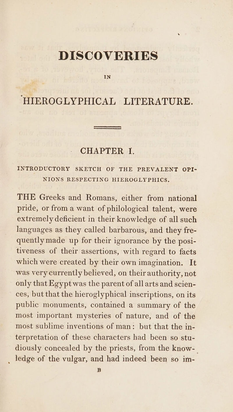DISCOVERIES IN ‘HIEROGLYPHICAL LITERATURE. CHAPTER I. INTRODUCTORY SKETCH OF THE PREVALENT OPI- NIONS RESPECTING HIEROGLYPHICS. THE Greeks and Romans, either from national pride, or from a want of philological talent, were extremely deficient in their knowledge of all such languages as they called barbarous, and they fre- quently made up for their ignorance by the posi- tiveness of their assertions, with regard to facts which were created by their own imagination. It was very currently believed, on their authority, not only that Egypt was the parent of all arts and scien- ces, but that the hieroglyphical inscriptions, on its public monuments, contained a summary of the most important mysteries of nature, and of the most sublime inventions of man: but that the in- terpretation of these characters had been so stu- diously concealed by the priests, from the know-_ ledge of the vulgar, and had indeed been so im- B