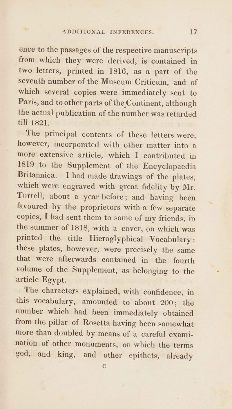 ence to the passages of the respective manuscripts from which they were derived, is contained in two letters, printed in 1816, as a part of the seventh number of the Museum Criticum, and of which several copies were immediately sent to Paris, and to other parts of the Continent, although the actual publication of the number was retarded till 1821. The principal contents of these letters were, however, incorporated with other matter into a more extensive article, which I contributed in 1819 to the Supplement of the Encyclopaedia Britannica. I had made drawings of the plates, which were engraved with great fidelity by Mr. Turrell, about a year before; and having been favoured by the proprietors with a few separate copies, I had sent them to some of my friends, in the summer of 1818, with a cover, on which was printed the title Hieroglyphical Vocabulary : these plates, however, were precisely the same that were afterwards contained in the fourth volume of the Supplement, as belonging to the article Egypt. The characters explained, with confidence, in this vocabulary, amounted to about 200; the number which had been immediately obtained from the pillar of Rosetta having been somewhat more than doubled by means of a careful exami- nation of other monuments, on which the terms god, and king, and other epithets, already G