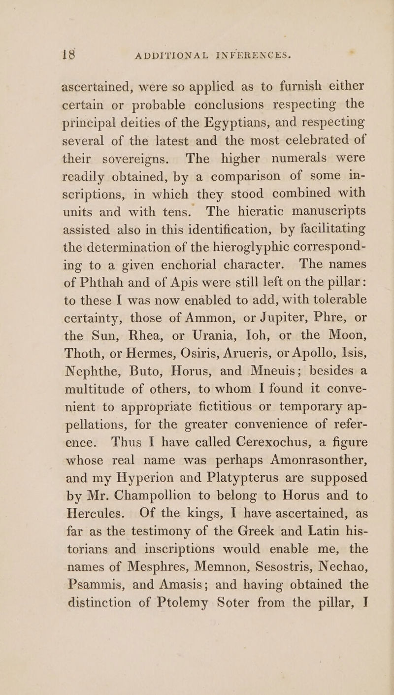 ascertained, were so applied as to furnish either certain or probable conclusions respecting the principal deities of the Egyptians, and respecting several of the latest and the most celebrated of their sovereigns. The higher numerals were readily obtained, by a comparison of some 1ῃ- scriptions, in which they stood combined with units and with tens. The hieratic manuscripts assisted also in this identification, by facilitating the determination of the hieroglyphic correspond- ing to a given enchorial character. The names of Phthah and of Apis were still left on the pillar: to these I was now enabled to add, with tolerable certainty, those of Ammon, or Jupiter, Phre, or the Sun, Rhea, or Urania, Ioh, or the Moon, Thoth, or Hermes, Osiris, Arueris, or Apollo, Isis, Nephthe, Buto, Horus, and Mneuis; besides a multitude of others, to whom I found it conve- nient to appropriate fictitious or temporary ap- pellations, for the greater convenience of refer- ence. Thus I have called Cerexochus, a figure whose real name was perhaps Amonrasonther, and my Hyperion and Platypterus are supposed by Mr. Champollion to belong to Horus and to_ Hercules. Of the kings, I have ascertained, as far as the testimony of the Greek and Latin his- torians and inscriptions would enable me, the names of Mesphres, Memnon, Sesostris, Nechao, Psammis, and Amasis; and having obtained the distinction of Ptolemy Soter from the pillar, I
