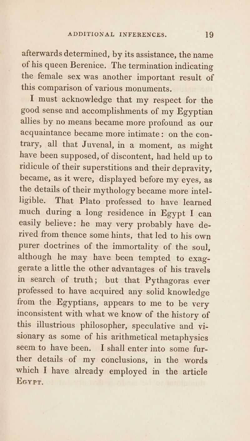 afterwards determined, by its assistance, the name of his queen Berenice. The termination indicating the female sex was another important result of this comparison of various monuments. I must acknowledge that my respect for the good sense and accomplishments of my Egyptian allies by no means became more profound as our acquaintance became more intimate: on the con- trary, all that Juvenal, in a moment, as might have been supposed, of discontent, had held up to ridicule of their superstitions and their depravity, became, as it were, displayed before my eyes, as the details of their mythology became more intel- ligible. That Plato professed to have learned much during a long residence in Egypt I can easily believe: he may very probably have de- rived from thence some hints, that led to his own purer doctrines of the immortality of the soul, although he may have been tempted to exag- gerate a little the other advantages of his travels in search of truth; but that Pythagoras ever professed to have acquired any solid knowledge from the Egyptians, appears to me to be very inconsistent with what we know of the history of this illustrious philosopher, speculative and vi- sionary as some of his arithmetical metaphysics seem to have been. I shall enter into some fur- ther details of my conclusions, in the words which I have already employed in the article Keyrr.