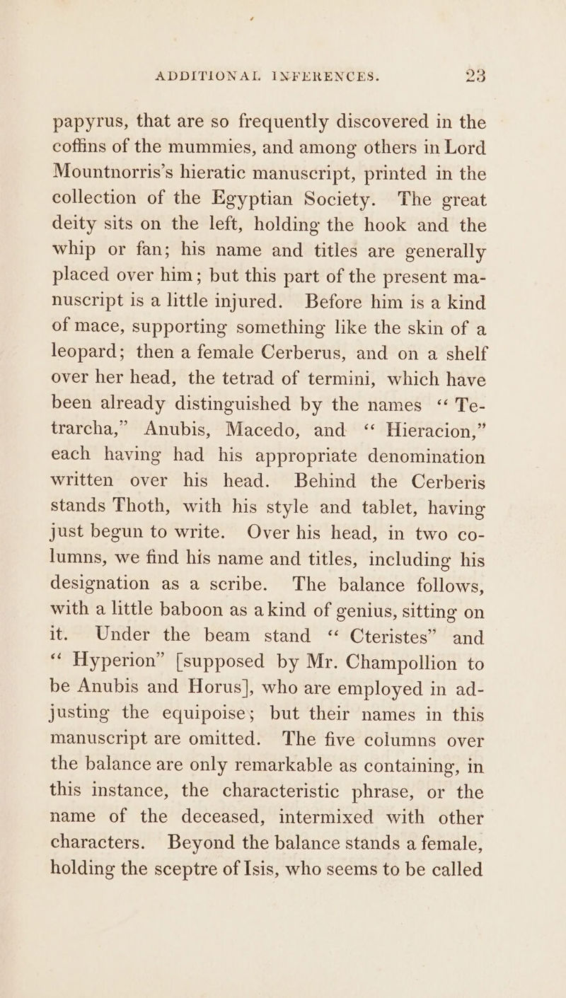 papyrus, that are so frequently discovered in the coffins of the mummies, and among others in Lord Mountnorris’s hieratic manuscript, printed in the collection of the Egyptian Society. The great deity sits on the left, holding the hook and the whip or fan; his name and titles are generally placed over him; but this part of the present ma- nuscript is a little injured. Before him is a kind of mace, supporting something like the skin of a leopard; then a female Cerberus, and on a shelf over her head, the tetrad of termini, which have been already distinguished by the names ““ Te- trarcha,” Anubis, Macedo, and &lt;‘‘ Hieracion,” each having had his appropriate denomination written over his head. Behind the Cerberis stands Thoth, with his style and tablet, having just begun to write. Over his head, in two co- lumns, we find his name and titles, including his designation as a scribe. The balance follows, with a little baboon as akind of genius, sitting on it. Under the beam stand “ Cteristes” and ‘‘ Hyperion” [supposed by Mr. Champollion to be Anubis and Horus], who are employed in ad- justing the equipoise; but their names in this manuscript are omitted. The five columns over the balance are only remarkable as containing, in this instance, the characteristic phrase, or the name of the deceased, intermixed with other characters. Beyond the balance stands a female, holding the sceptre of Isis, who seems to be called