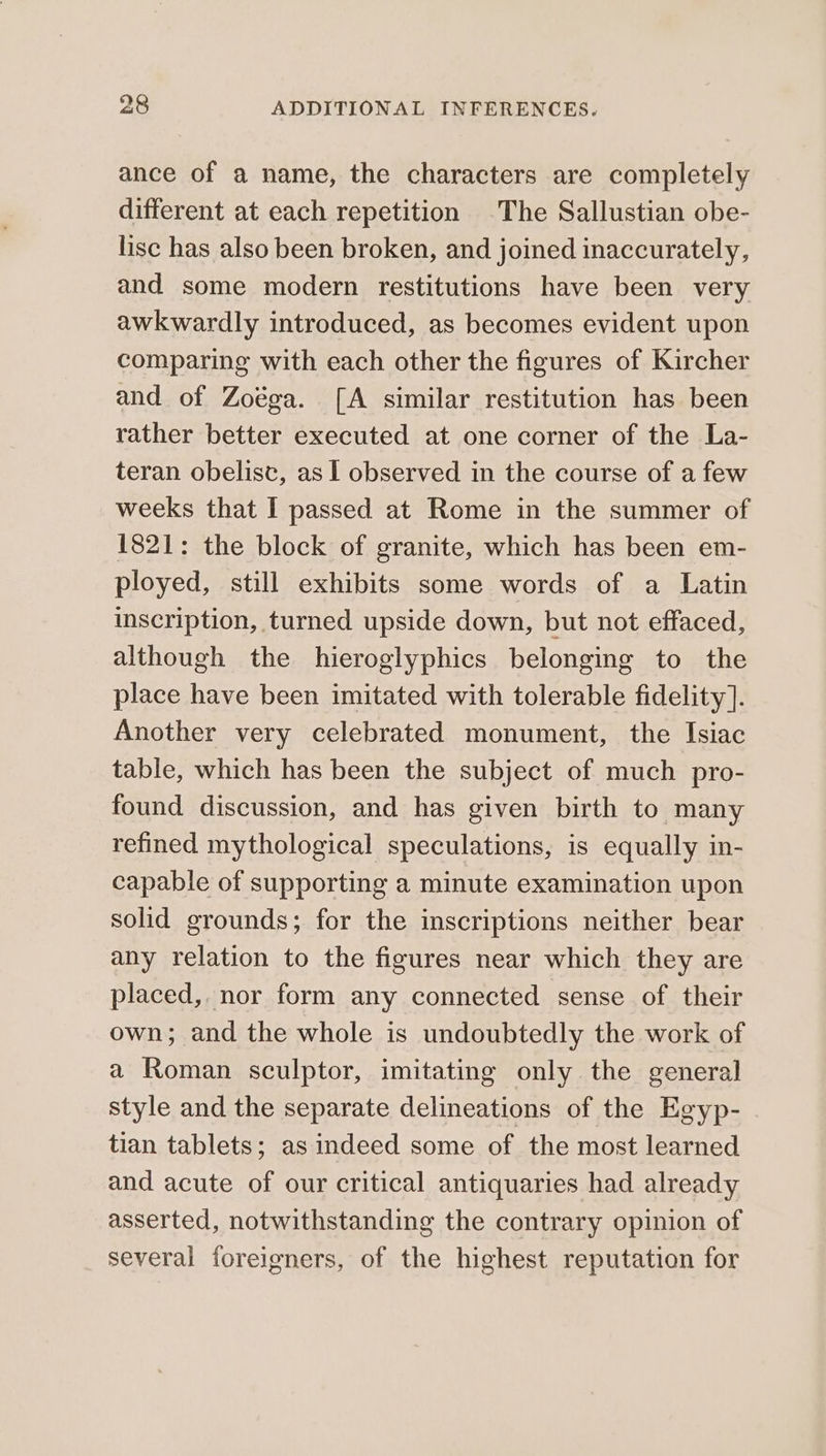 ance of a name, the characters are completely different at each repetition .The Sallustian obe- lisc has also been broken, and joined inaccurately, and some modern restitutions have been very awkwardly introduced, as becomes evident upon comparing with each other the figures of Kircher and of Zoéga. [A similar restitution has been rather better executed at one corner of the La- teran obelisc, as I observed in the course of a few weeks that I passed at Rome in the summer of 1821: the block of granite, which has been em- ployed, still exhibits some words of a Latin inscription, turned upside down, but not effaced, although the hieroglyphics belonging to the place have been imitated with tolerable fidelity]. Another very celebrated monument, the Isiac table, which has been the subject of much pro- found discussion, and has given birth to many refined mythological speculations, is equally in- capable of supporting a minute examination upon solid grounds; for the inscriptions neither bear any relation to the figures near which they are placed, nor form any connected sense of their own; and the whole is undoubtedly the work of a Roman sculptor, imitating only the general style and the separate delineations of the Egyp- tian tablets; as indeed some of the most learned and acute of our critical antiquaries had already asserted, notwithstanding the contrary opinion of several foreigners, of the highest reputation for
