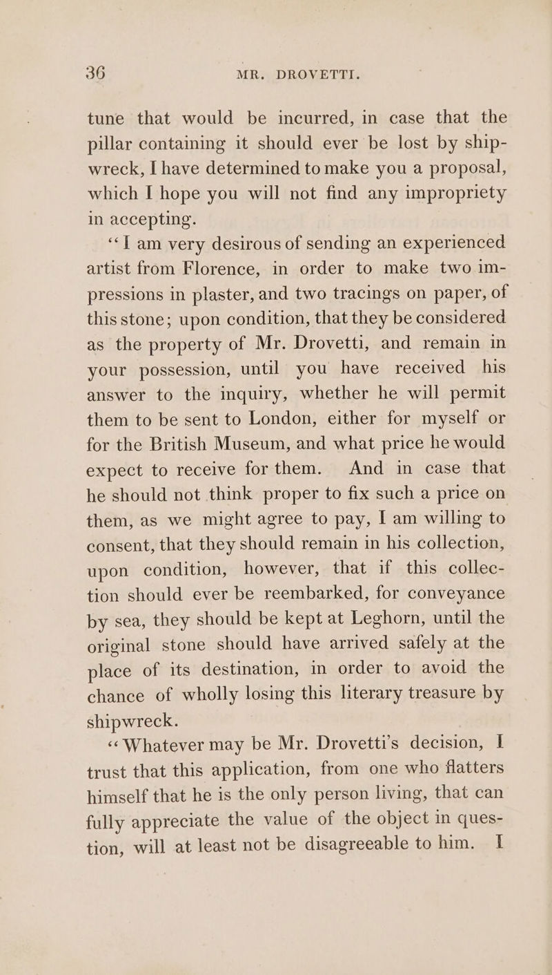 tune that would be incurred, in case that the pillar containing it should ever be lost by ship- wreck, I have determined to make you a proposal, which I hope you will not find any impropriety in accepting. ‘“‘T am very desirous of sending an experienced artist from Florence, in order to make two 1m- pressions in plaster, and two tracings on paper, of this stone; upon condition, that they be considered as the property of Mr. Drovetti, and remain in your possession, until you have received his answer to the inquiry, whether he will permit them to be sent to London, either for myself or for the British Museum, and what price he would expect to receive forthem. And in case that he should not think proper to fix such a price on them, as we might agree to pay, I am willing to consent, that they should remain in his collection, upon condition, however, that if this collec- tion should ever be reembarked, for conveyance by sea, they should be kept at Leghorn, until the original stone should have arrived safely at the place of its destination, in order to avoid the chance of wholly losing this literary treasure by shipwreck. «‘ Whatever may be Mr. Drovetti’s decision, | trust that this application, from one who flatters himself that he is the only person living, that can fully appreciate the value of the object in ques- tion, will at least not be disagreeable to him. 1
