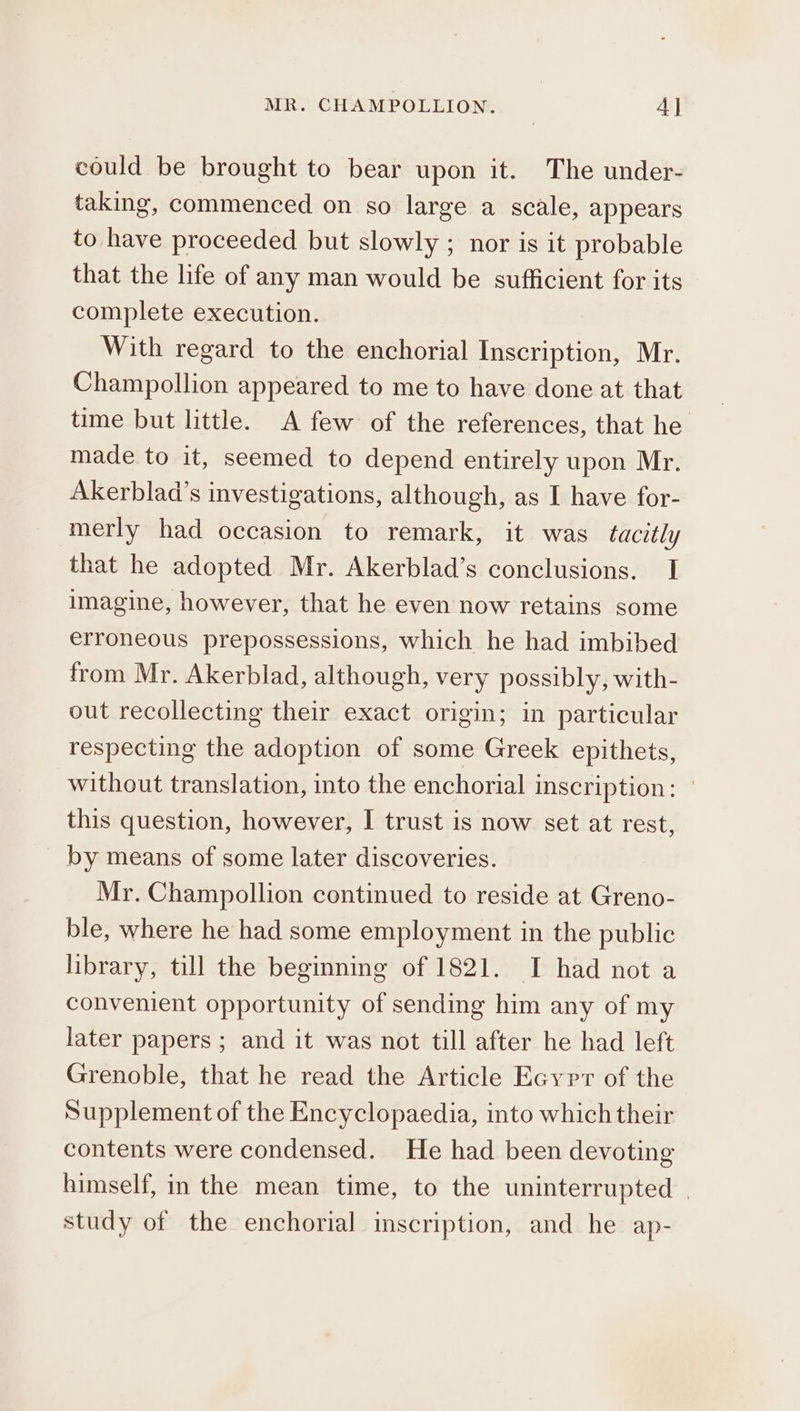 could be brought to bear upon it. The under- taking, commenced on so large a scale, appears to have proceeded but slowly ; nor is it probable that the life of any man would be sufficient for its complete execution. With regard to the enchorial Inscription, Mr. Champollion appeared to me to have done at that time but little. A few of the references, that he made to it, seemed to depend entirely upon Mr. Akerblad’s investigations, although, as I have for- merly had occasion to remark, it was tacitly that he adopted Mr. Akerblad’s conclusions. I imagine, however, that he even now retains some erroneous prepossessions, which he had imbibed from Mr. Akerblad, although, very possibly, with- out recollecting their exact origin; in particular respecting the adoption of some Greek epithets, without translation, into the enchorial inscription: | this question, however, I trust is now set at rest, by means of some later discoveries. Mr. Champollion continued to reside at Greno- ble, where he had some employment in the public library, till the beginning of 1821. 1 had not a convenient opportunity of sending him any of my later papers; and it was not till after he had left Grenoble, that he read the Article Ecyrr of the Supplement of the Encyclopaedia, into which their contents were condensed. He had been devoting himself, in the mean time, to the uninterrupted | study of the enchorial inscription, and he ap-