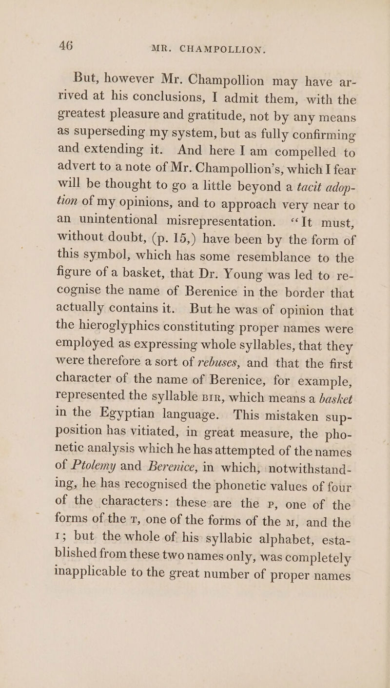 But, however Mr. Champollion may have ar- rived at his conclusions, I admit them, with the greatest pleasure and gratitude, not by any means as superseding my system, but as fully confirming and extending it. And here I am compelled to advert to a note of Mr. Champollion’s, which I fear will be thought to go a little beyond a tacit adop- tzon of my opinions, and to approach very near to an unintentional misrepresentation. “It must, without doubt, (p. 15,) have been by the form of this symbol, which has some resemblance to the figure of a basket, that Dr. Young was led to re- cognise the name of Berenice in the border that actually contains it. But he was of opinion that the hieroglyphics constituting proper names were employed as expressing whole syllables, that they were therefore a sort of rebuses, and that the first character of the name of Berenice, for example, represented the syllable srr, which means a basket in the Egyptian language. This mistaken sup- position has vitiated, in great measure, the pho- netic analysis which he has attempted of the names of Ptolemy and Berenice, in which, notwithstand- ing, he has recognised the phonetic values of four of the characters: these are the p, one of the forms of the 7, one of the forms of the M, and the 1; but the whole of his syllabic alphabet, esta- blished from these two names only, was completely inapplicable to the great number of proper names