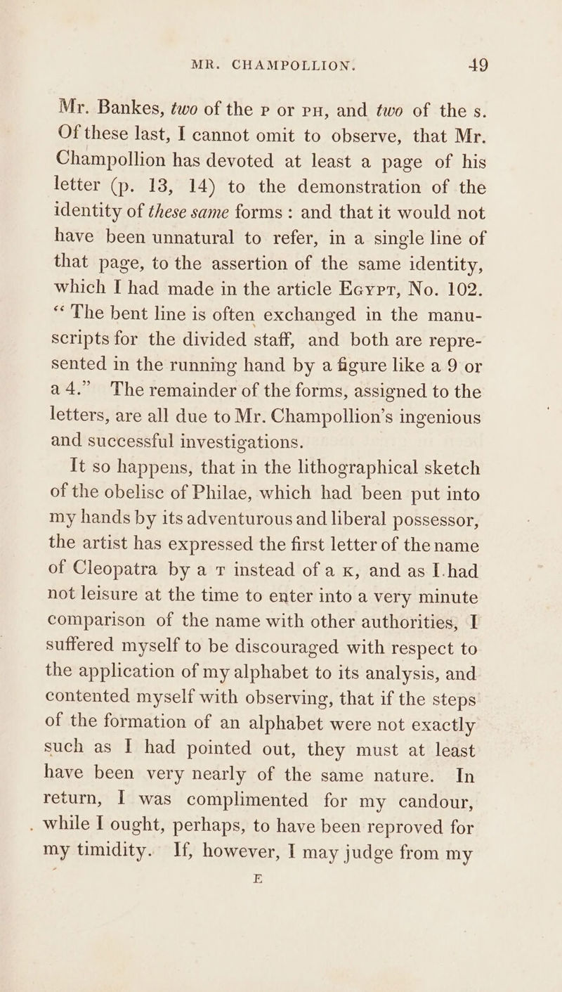 Mr. Bankes, two of the p or pu, and two of the 5. Of these last, I cannot omit to observe, that Mr. Champollion has devoted at least a page of his letter (p. 18, 14) to the demonstration of the identity of these same forms : and that it would not have been unnatural to refer, in a single line of that page, to the assertion of the same identity, which I had made in the article Eaypr, No. 102. “The bent line is often exchanged in the manu- scripts for the divided staff, and both are repre- sented in the runnimg hand by a figure like a 9 or ἃ 4. The remainder of the forms, assigned to the letters, are all due to Mr. Champollion’s ingenious and successful investigations. It so happens, that in the lithographical sketch of the obelise of Philae, which had been put into my hands by its adventurous and liberal possessor, the artist has expressed the first letter of the name of Cleopatra by a 7 instead of a x, and as I-had not leisure at the time to enter into a very minute comparison of the name with other authorities, I suffered myself to be discouraged with respect to the application of my alphabet to its analysis, and contented myself with observing, that if the steps of the formation of an alphabet were not exactly such as I had pointed out, they must at least have been very nearly of the same nature. In return, I was complimented for my candour, . while 1 ought, perhaps, to have been reproved for my timidity. If, however, I may judge from my E