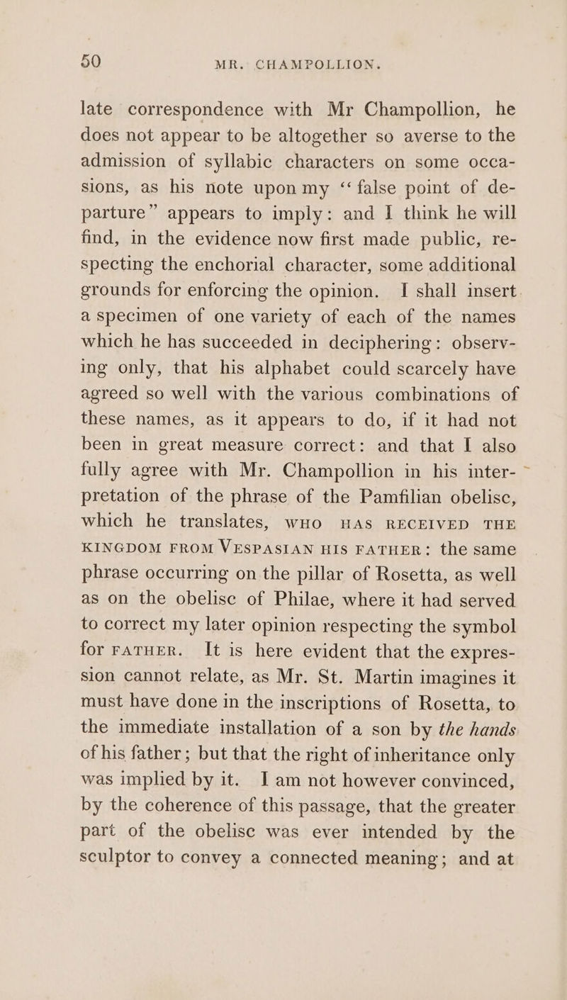 late correspondence with Mr Champollion, he does not appear to be altogether so averse to the admission of syllabic characters on some occa- sions, as his note upon my “false point of de- parture” appears to imply: and I think he will find, in the evidence now first made public, re- specting the enchorial character, some additional grounds for enforcing the opinion. I shall insert a specimen of one variety of each of the names which he has succeeded in deciphering: observ- ing only, that his alphabet could scarcely have agreed so well with the various combinations of these names, as it appears to do, if it had not been in great measure correct: and that I also fully agree with Mr. Champollion in his inter- ~ pretation of the phrase of the Pamfilian obelisc, which he translates, wHo HAS RECEIVED THE KINGDOM FROM VESPASIAN HIS FATHER: the same phrase occurring on the pillar of Rosetta, as well as on the obelise of Philae, where it had served to correct my later opinion respecting the symbol for FATHER. It is here evident that the expres- sion cannot relate, as Mr. St. Martin imagines it must have done in the inscriptions of Rosetta, to the immediate installation of a son by the hands of his father ; but that the right of inheritance only was implied by it. JI am not however convinced, by the coherence of this passage, that the greater part of the obelisc was ever intended by the sculptor to convey a connected meaning; and at