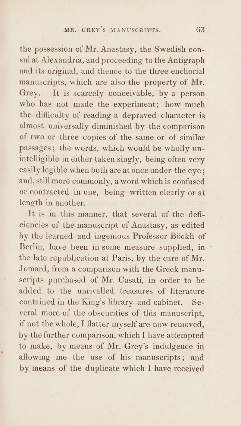 the possession of Mr. Anastasy, the Swedish con- sulat Alexandria, and proceeding to the Antigraph and its original, and thence to the three enchorial manuscripts, which are also the property of Mr. Grey. It is scarcely conceivable, by a person who has not made the experiment; how much the difficulty of reading a depraved character is almost universally diminished by the comparison of two or three copies of the same or of similar passages; the words, which would be wholly un- intelligible in either taken singly, being often very easily legible when both are at once under the eye; and, still more commonly, a word which is confused or contracted in one, being written clearly or at length in another. It is in this manner, that several of the defi- ciencies of the manuscript of Anastasy, as edited by the learned and ingenious Professor Bockh of Berlin, have been in some measure supplied, in the late republication at Paris, by the care of Mr. Jomard, from a comparison with the Greek manu- scripts purchased of Mr. Casati, in order to be added to the unrivalled treasures of literature contained in the King’s library and cabinet. Se- veral more of the obscurities of this manuscript, if not the whole, I flatter myself are now removed, by the further comparison, which I have attempted to make, by means of Mr. Grey’s indulgence in allowing me the use of his manuscripts; and by means of the duplicate which I have received