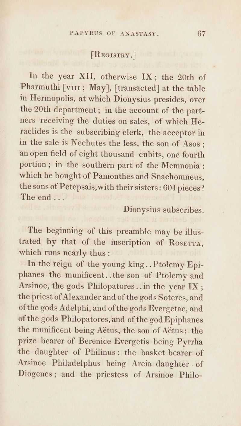 [Reerstry. | In the year XII, otherwise IX; the 20th of Pharmuthi [virr ; May], [transacted] at the table in Hermopolis, at which Dionysius presides, over the 20th department; in the account of the part- ners receiving the duties on sales, of which He- raclides is the subscribing clerk, the acceptor in in the sale is Nechutes the less, the son of Asos; an open field of eight thousand cubits, one fourth portion ; in the southern part of the Memnonia: which he bought of Pamonthes and Snachomneus, the sons of Petepsais, with their sisters: 601 pieces? The end... Dionysius subscribes. The beginning of this preamble may be illus- trated by that of the inscription of Roserva, which runs nearly thus: In the reign of the young king.. Ptolemy Epi- phanes the munificent..the son of Ptolemy and Arsinoe, the gods Philopatores..in the year IX ; the priest of Alexander and of the gods Soteres, and of the gods Adelphi, and of the gods Evergetae, and of the gods Philopatores, and of the god Epiphanes the munificent being Aétus, the son of Aétus:. the prize bearer of Berenice Evergetis being Pyrrha the daughter of Philinus: the basket bearer of Arsinoe Philadelphus being Areia daughter . of Diogenes ; and the priestess of Arsinoe Philo-