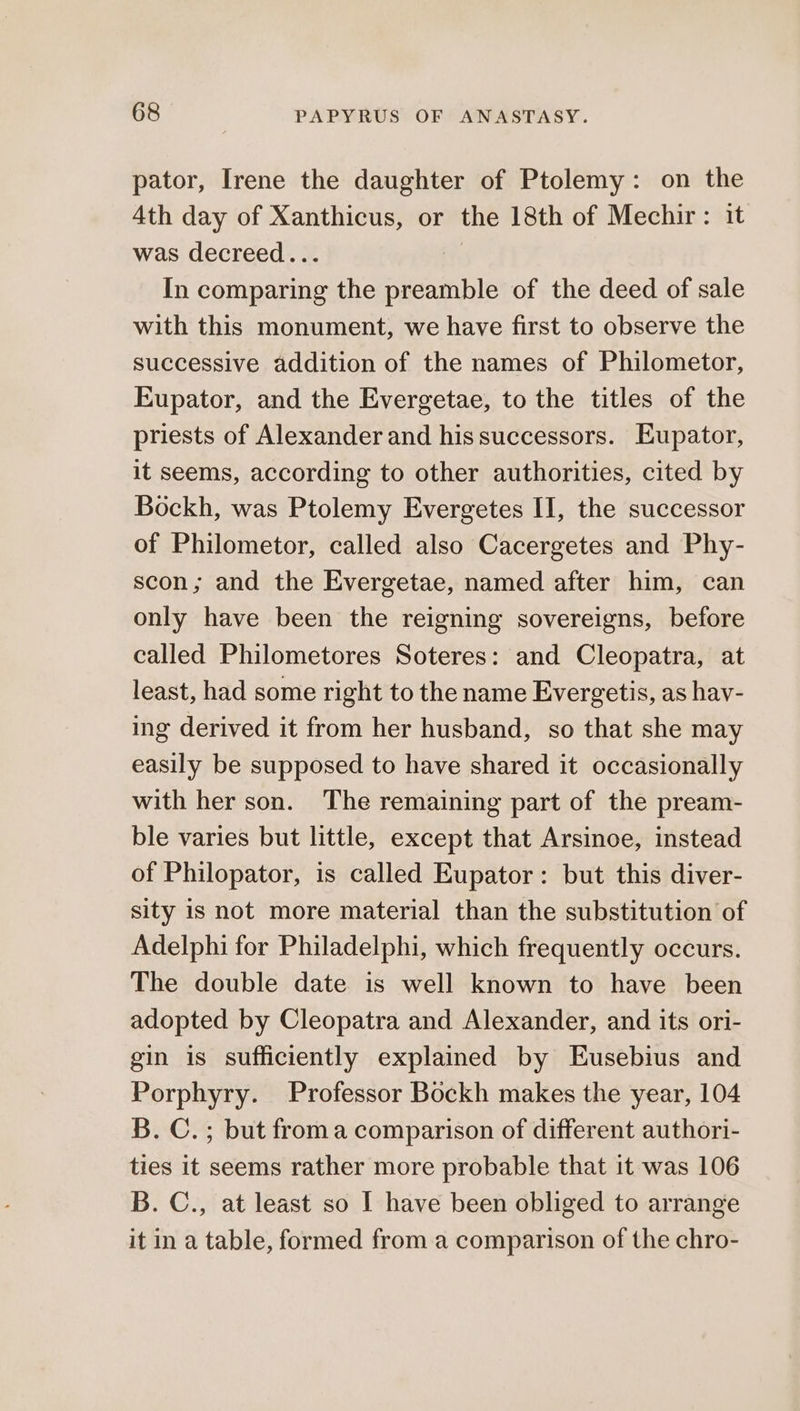 pator, Irene the daughter of Ptolemy: on the 4th day of Xanthicus, or the 18th of Mechir : it was decreed... In comparing the preamble of the deed of sale with this monument, we have first to observe the successive addition of the names of Philometor, Eupator, and the Evergetae, to the titles of the priests of Alexander and his successors. Eupator, it seems, according to other authorities, cited by Bockh, was Ptolemy Evergetes II, the successor of Philometor, called also Cacergetes and Phy- scon; and the Evergetae, named after him, can only have been the reigning sovereigns, before called Philometores Soteres: and Cleopatra, at least, had some right to the name Evergetis, as hav- ing derived it from her husband, so that she may easily be supposed to have shared it occasionally with her son. The remaining part of the pream- ble varies but little, except that Arsinoe, instead of Philopator, is called Eupator: but this diver- sity is not more material than the substitution of Adelphi for Philadelphi, which frequently occurs. The double date is well known to have been adopted by Cleopatra and Alexander, and its ori- gin is sufficiently explained by Eusebius and Porphyry. Professor Bockh makes the year, 104 B. C.; but froma comparison of different authori- ties it seems rather more probable that it was 106 B. C., at least so I have been obliged to arrange it in a table, formed froma comparison of the chro-