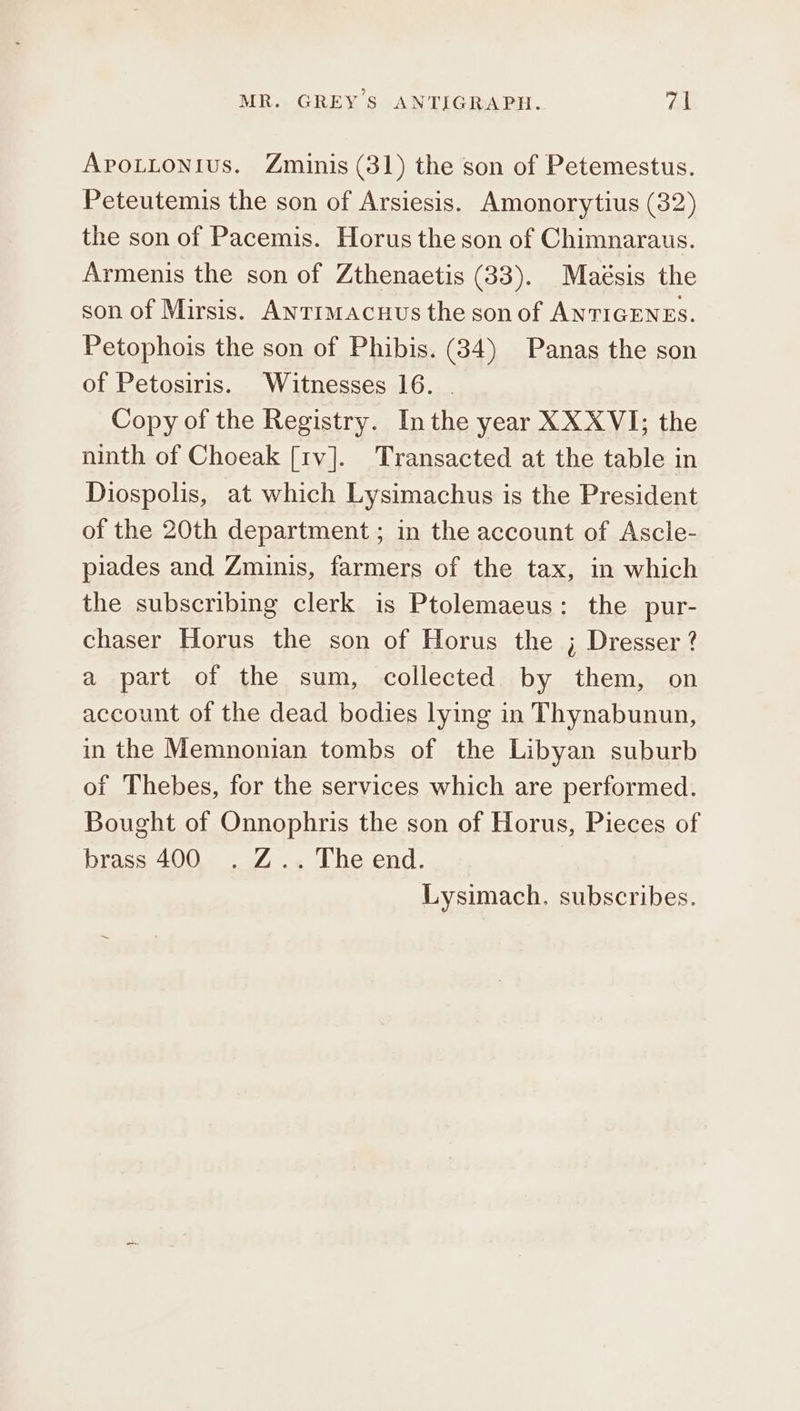 Aprotionius. Zminis (31) the son of Petemestus. Peteutemis the son of Arsiesis. Amonorytius (32) the son of Pacemis. Horus the son of Chimnaraus. Armenis the son of Zthenaetis (33). Maésis the son of Mirsis. Anrtimacuus the son of ANTIGENES. Petophois the son of Phibis. (34) Panas the son of Petosiris. Witnesses 16. . Copy of the Registry. Inthe year XXXVI; the ninth of Choeak [1v]. Transacted at the table in Diospolis, at which Lysimachus is the President of the 20th department ; in the account of Ascle- piades and Zminis, farmers of the tax, in which the subscribing clerk is Ptolemaeus: the pur- chaser Horus the son of Horus the ; Dresser ? a part of the sum, collected by them, on account of the dead bodies lying in Thynabunun, in the Memnonian tombs of the Libyan suburb of Thebes, for the services which are performed. Bought of Onnophris the son of Horus, Pieces of brass 400 . Z.. The end. Lysimach. subscribes.