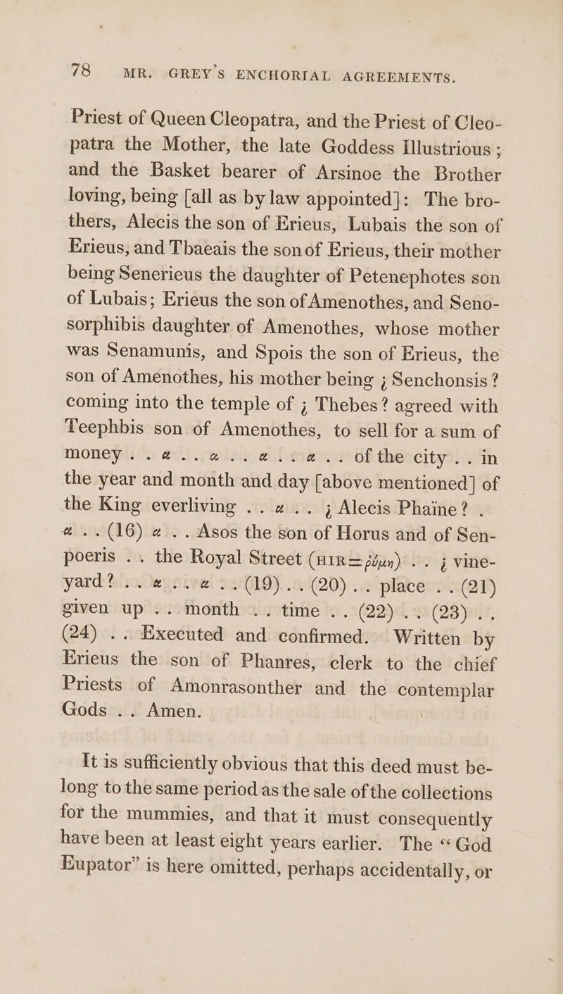 Priest of Queen Cleopatra, and the Priest of Cleo- patra the Mother, the late Goddess Illustrious ; and the Basket bearer of Arsinoe the Brother loving, being [all as by law appointed]: The bro- thers, Alecis the son of Erieus, Lubais the son of Erieus, and Tbaeais the sonof Erieus, their mother being Senerieus the daughter of Petenephotes son of Lubais; Erieus the son of Amenothes, and Seno- sorphibis daughter of Amenothes, whose mother was Senamunis, and Spois the son of Erieus, the son of Amenothes, his mother being ; Senchonsis? coming into the temple of ; Thebes? agreed with Teephbis son of Amenothes, to sell for a sum of money..@..a..a..a¢.. ofthe city.. in the year and month and day [above mentioned] of the King everliving .. «2 .. ; Alecis Phaine? . # ..(16) 2 .. Asos the son of Horus and of Sen- poeris .. the Royal Street (H1R= ῥύμη)... j vine- yard: πολ κερίγαί serQiOy. .0(20) ..2iplaben: . (21) given up .. month .. time .. (229: Ξε δ», (24) .. Executed and confirmed. Written by Erieus the son of Phanres, clerk to the chief Priests of Amonrasonther and the contemplar Gods .. Amen. : It is sufficiently obvious that this deed must be- long to the same period as the sale of the collections for the mummies, and that it must consequently have been at least eight years earlier. The “God Eupator” is here omitted, perhaps accidentally, or