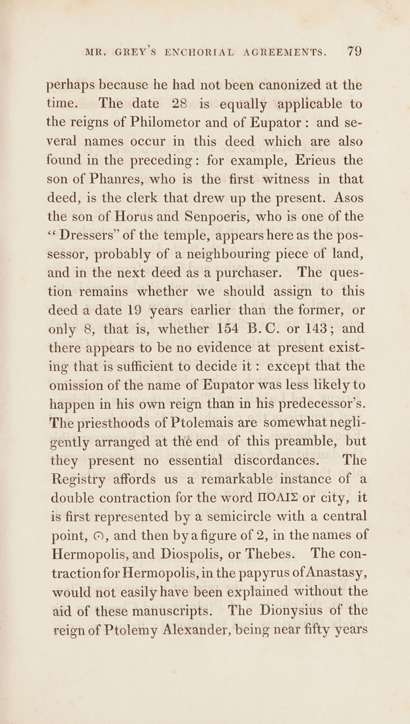 perhaps because he had not been canonized at the time. The date 28 is equally applicable to the reigns of Philometor and of Eupator: and se- veral names occur in this deed which are also found in the preceding: for example, Erieus the son of Phanres, who is the first witness in that deed, is the clerk that drew up the present. Asos the son of Horus and Senpoeris, who is one of the ‘‘ Dressers” of the temple, appears here as the pos- sessor, probably of a neighbouring piece of land, and in the next deed as a purchaser. The ques- tion remains whether we should assign to this deed a date 19 years earlier than the former, or only 8, that is, whether 154 B.C. or 143; and there appears to be no evidence at present exist- ing that is sufficient to decide it: except that the omission of the name of Eupator was less likely to happen in his own reign than in his predecessor's. The priesthoods of Ptolemais are somewhat negli- gently arranged at the end of this preamble, but they present no essential discordances. The Registry affords us a remarkable instance of a double contraction for the word ΠΟΛῚΣ or city, it is first represented by a semicircle with a central point, ©, and then bya figure of 2, in the names of Hermopolis, and Diospolis, or Thebes. The con- traction for Hermopolis, in the papyrus of Anastasy, would not easily have been explained without the aid of these manuscripts. The Dionysius of the reign of Ptolemy Alexander, being near fifty years