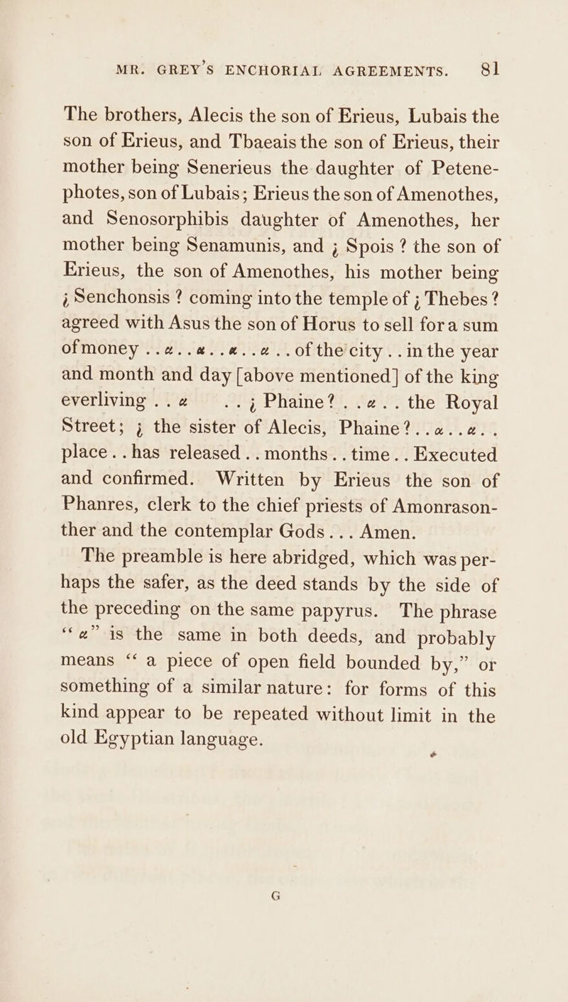 The brothers, Alecis the son of Erieus, Lubais the son of Erieus, and Tbaeais the son of Erieus, their mother being Senerieus the daughter of Petene- photes, son of Lubais; Erieus the son of Amenothes, and Senosorphibis daughter of Amenothes, her mother being Senamunis, and ; Spois ? the son of Erieus, the son of Amenothes, his mother being ὁ Senchonsis ? coming into the temple of ; Thebes ? agreed with Asus the son of Horus to sell fora sum ofmoney ..#..#..#..¢..ofthecity..inthe year and month and day [above mentioned] of the king everliving..@ ..j% Phaine?..2.. the Royal Street; ; the sister of Alecis, Phaine?..a..a.. place. .has released ..months..time.. Executed and confirmed. Written by Erieus the son of Phanres, clerk to the chief priests of Amonrason- ther and the contemplar Gods... Amen. The preamble is here abridged, which was per- haps the safer, as the deed stands by the side of the preceding on the same papyrus. The phrase “is the same in both deeds, and probably means ‘‘ a piece of open field bounded by,” or something of a similar nature: for forms of this kind appear to be repeated without limit in the old Egyptian language. ‘ow *
