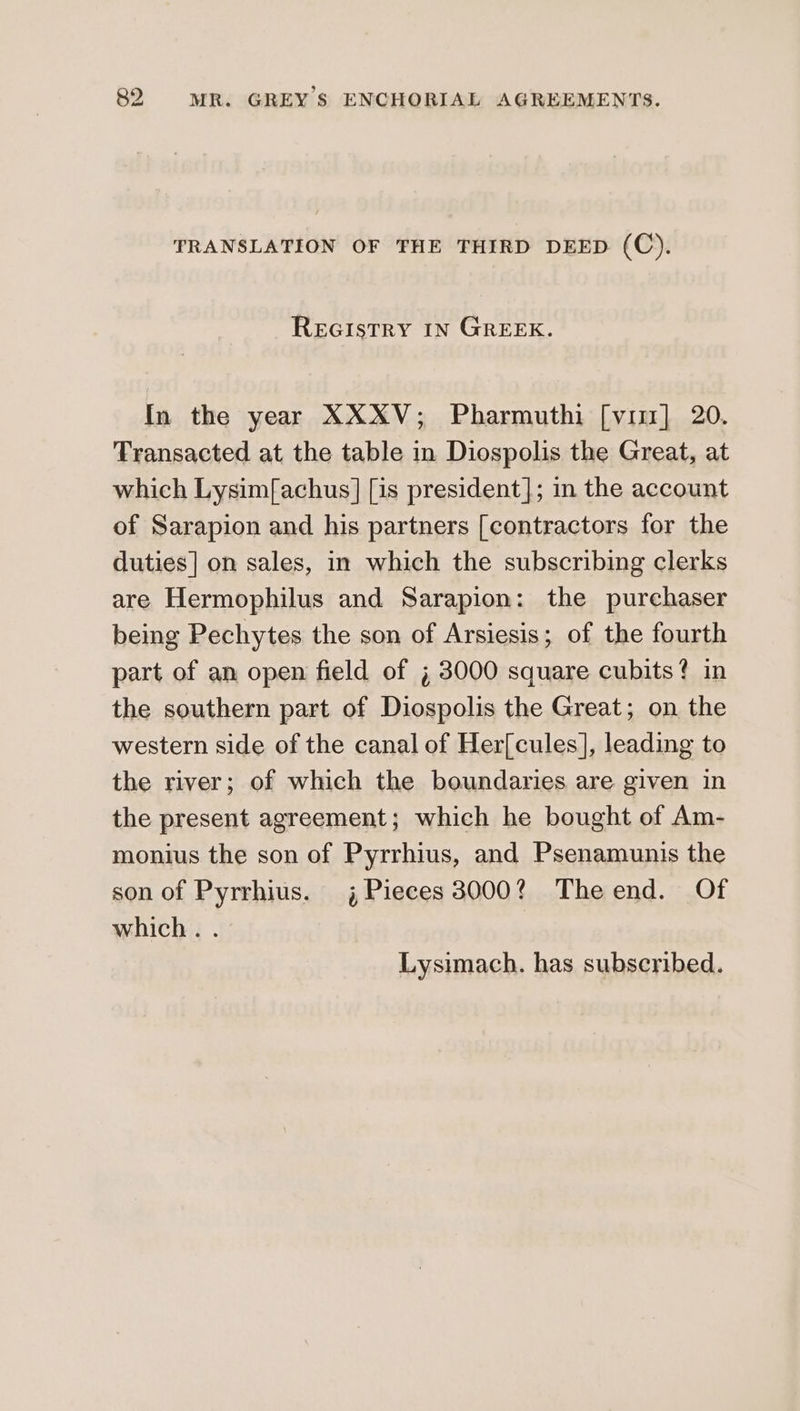 TRANSLATION OF THE THIRD DEED (C). REGISTRY IN GREEK. In the year XXXV; Pharmuthi [vir] 20. Transacted at the table in Diospolis the Great, at which Lysim[achus] [is president]; in the account of Sarapion and his partners [contractors for the duties] on sales, in which the subscribing clerks are Hermophilus and Sarapion: the purchaser being Pechytes the son of Arsiesis; of the fourth part of an open field of ; 3000 square cubits? in the southern part of Diospolis the Great; on the western side of the canal of Her[cules], leading to the river; of which the boundaries are given in the present agreement; which he bought of Am- monius the son of Pyrrhius, and Psenamunis the son of Pyrrhius. 4 Pieces 3000? Theend. Of which. . Lysimach. has subscribed.