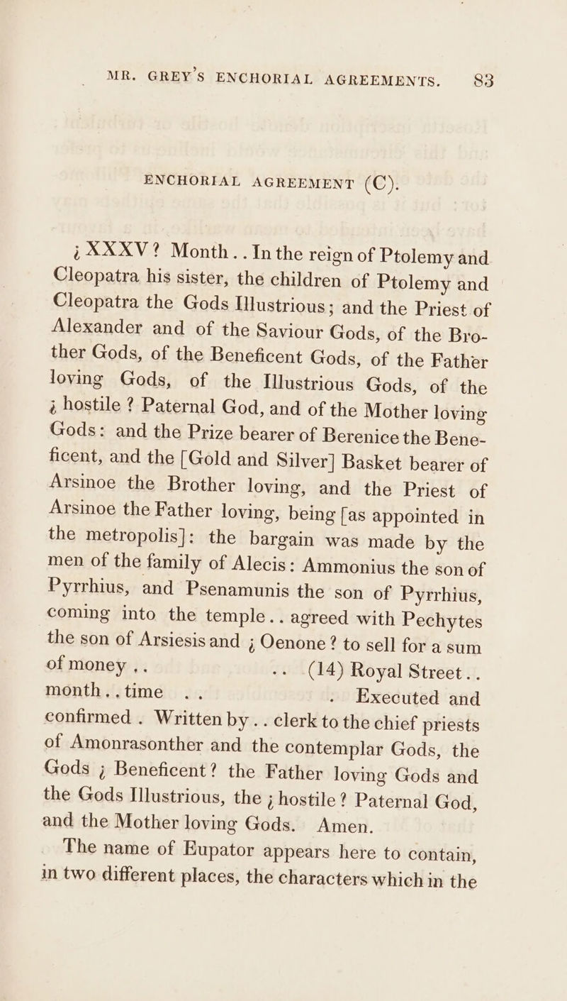 ENCHORIAL AGREEMENT (C), i; XXXV? Month. . In the reign of Ptolemy and Cleopatra, his sister, the children of Ptolemy and Cleopatra the Gods Illustrious; and the Priest of Alexander and of the Saviour Gods, of the Bro- ther Gods, of the Beneficent Gods, of the Father loving Gods, of the Illustrious Gods, of the ἃ hostile ? Paternal God, and of the Mother loving Gods: and the Prize bearer of Berenice the Bene- ficent, and the [Gold and Silver] Basket bearer of Arsinoe the Brother loving, and the Priest of Arsinoe the Father loving, being [as appointed in the metropolis]: the bargain was made by the men of the family of Alecis: Ammonius the son of Pyrrhius, and Psenamunis the son of Pyrrhius, coming into the temple.. agreed with Pechytes the son of Arsiesis and ; Oenone? to sell for a sum of money ,. -. (14) Royal Street. . month..time .. . Executed and confirmed . Written by . . clerk to the chief priests of Amonrasonther and the contemplar Gods, the Gods ; Beneficent? the Father loving Gods and the Gods Illustrious, the j hostile? Paternal God, and the Mother loving Gods. Amen. The name of Eupator appears here to contain, in two different places, the characters which in the