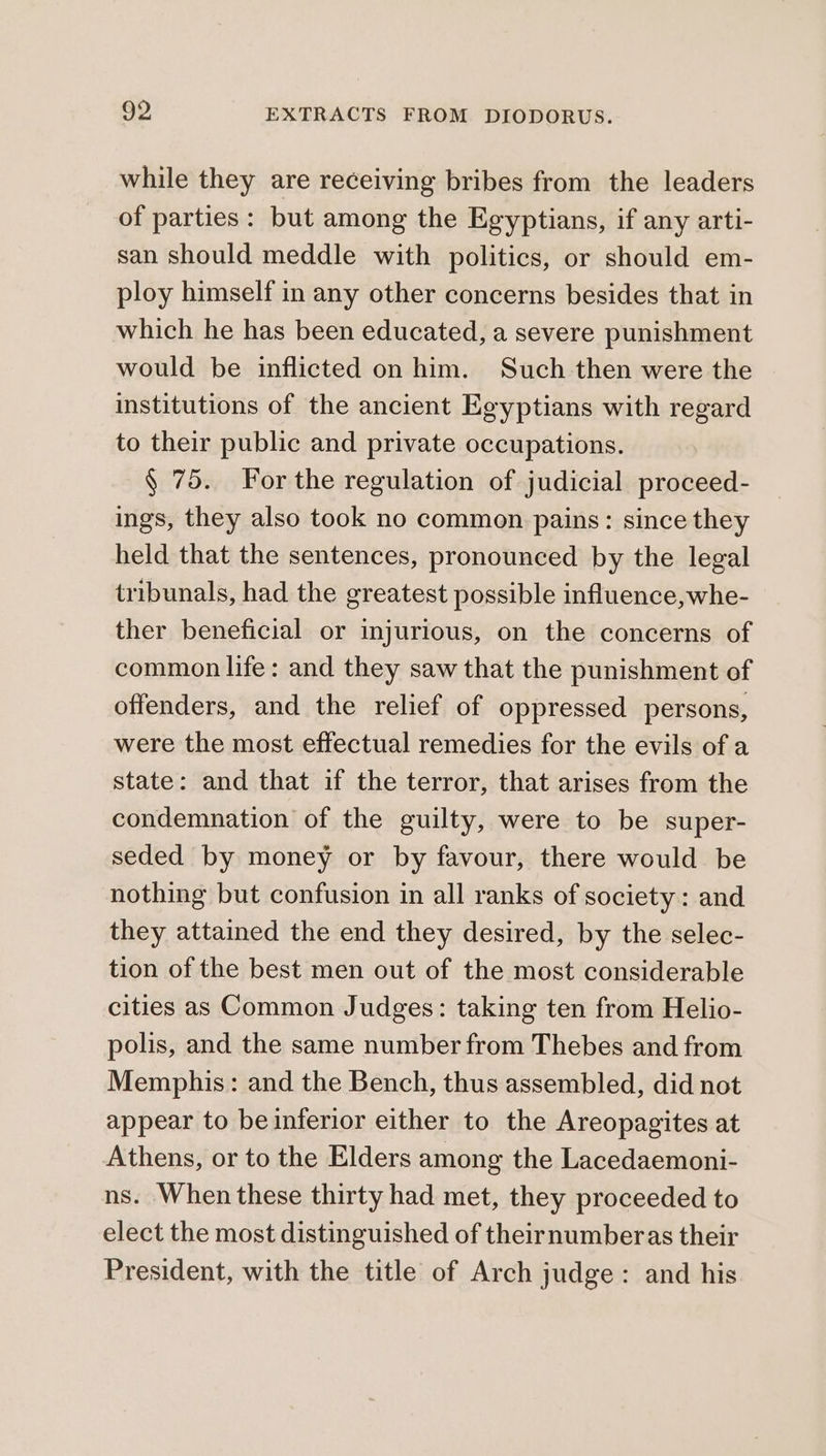 while they are receiving bribes from the leaders of parties: but among the Egyptians, if any arti- san should meddle with politics, or should em- ploy himself in any other concerns besides that in which he has been educated, a severe punishment would be inflicted on him. Such then were the institutions of the ancient Egyptians with regard to their public and private occupations. § 75. For the regulation of judicial proceed- ings, they also took no common pains: since they held that the sentences, pronounced by the legal tribunals, had the greatest possible influence,whe- ther beneficial or injurious, on the concerns of common life: and they saw that the punishment of offenders, and the relief of oppressed persons, were the most effectual remedies for the evils of a state: and that if the terror, that arises from the condemnation of the guilty, were to be super- seded by money or by favour, there would be nothing but confusion in all ranks of society: and they attained the end they desired, by the selec- tion of the best men out of the most considerable cities as Common Judges: taking ten from Helio- polis, and the same number from Thebes and from Memphis: and the Bench, thus assembled, did not appear to beinferior either to the Areopagites at Athens, or to the Elders among the Lacedaemoni- ns. When these thirty had met, they proceeded to elect the most distinguished of theirnumberas their President, with the title of Arch judge: and his