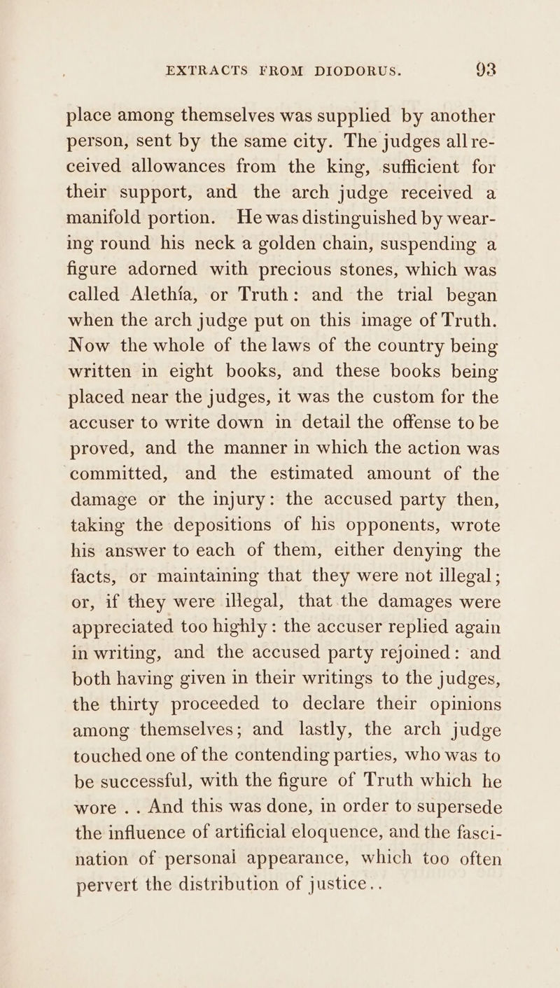 place among themselves was supplied by another person, sent by the same city. The judges all re- ceived allowances from the king, sufficient for their support, and the arch judge received a manifold portion. He was distinguished by wear- ing round his neck a golden chain, suspending a figure adorned with precious stones, which was called Alethia, or Truth: and the trial began when the arch judge put on this image of Truth. Now the whole of the laws of the country being written in eight books, and these books being placed near the judges, it was the custom for the accuser to write down in detail the offense to be proved, and the manner in which the action was committed, and the estimated amount of the damage or the injury: the accused party then, taking the depositions of his opponents, wrote his answer to each of them, either denying the facts, or maintaining that they were not illegal; or, if they were illegal, that the damages were appreciated too highiy: the accuser replied again in writing, and the accused party rejoined: and both having given in their writings to the judges, the thirty proceeded to declare their opinions among themselves; and lastly, the arch judge touched one of the contending parties, who was to be successful, with the figure of Truth which he wore .. And this was done, in order to supersede the influence of artificial eloquence, and the fasci- nation of personal appearance, which too often pervert the distribution of justice..