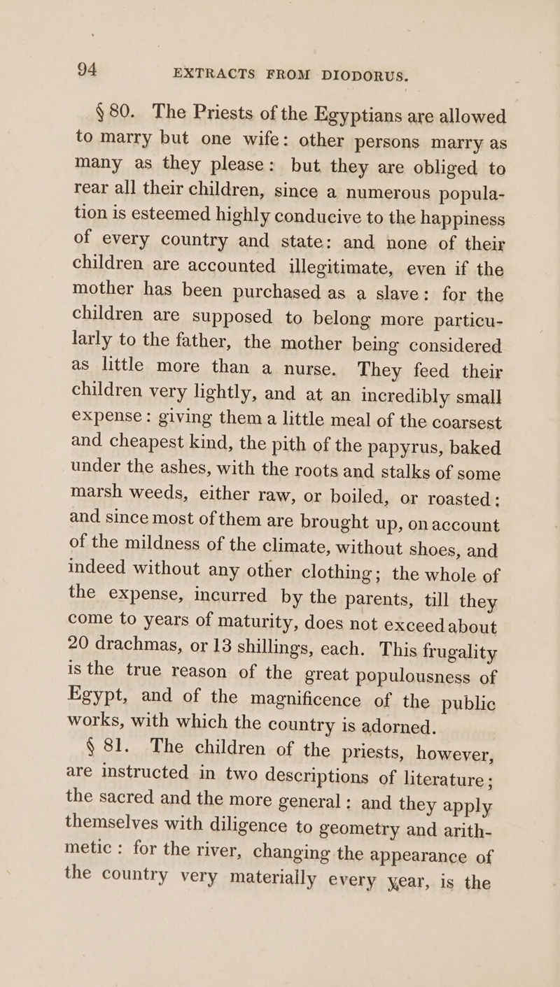 §80. The Priests of the Egyptians are allowed to marry but one wife: other persons marry as many as they please: but they are obliged to rear all their children, since a numerous popula- tion is esteemed highly conducive to the happiness of every country and state: and none of their children are accounted illegitimate, even if the mother has been purchased as a slave: for the children are supposed to belong more particu- larly to the father, the mother being considered as little more than a nurse. They feed their children very lightly, and at an incredibly small expense: giving them a little meal of the coarsest and cheapest kind, the pith of the papyrus, baked under the ashes, with the roots and stalks of some marsh weeds, either raw, or boiled, or roasted: and since most of them are brought up, on account of the mildness of the climate, without shoes, and indeed without any other clothing; the whole of the expense, incurred by the parents, till they come to years of maturity, does not exceedabout 20 drachmas, or 13 shillings, each. This frugality is the true reason of the great populousness of Egypt, and of the magnificence of the public works, with which the country is adorned. § 81. The children of the priests, however, are instructed in two descriptions of literature ; the sacred and the more general: and they apply themselves with diligence to geometry and arith- metic : for the river, changing the appearance of the country very materially every year, is the