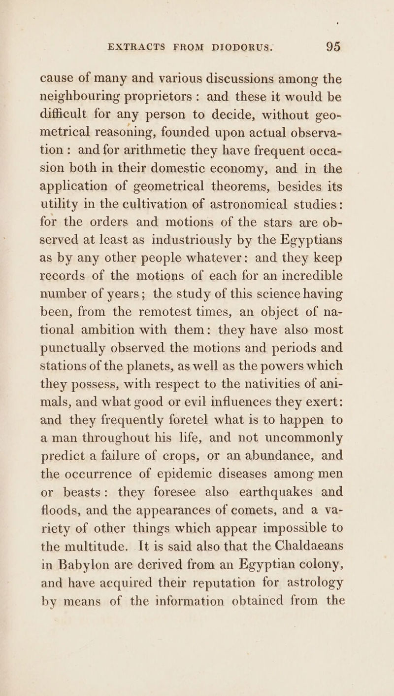 cause of many and various discussions among the neighbouring proprietors : and these it would be dificult for any person to decide, without geo- metrical reasoning, founded upon actual observa- tion: and for arithmetic they have frequent occa- sion both in their domestic economy, and in the application of geometrical theorems, besides its utility in the cultivation of astronomical studies: for the orders and motions of the stars are ob- served at least as industriously by the Egyptians as by any other people whatever: and they keep records of the motions of each for an incredible number of years; the study of this science having been, from the remotest times, an object of na- tional ambition with them: they have also most punctually observed the motions and periods and stations of the planets, as well as the powers which they possess, with respect to the nativities of ani- mals, and what good or evil influences they exert: and they frequently foretel what is to happen to aman throughout his life, and not uncommonly predict a failure of crops, or an abundance, and the occurrence of epidemic diseases among men or beasts: they foresee also earthquakes and floods, and the appearances of comets, and a va- riety of other things which appear impossible to the multitude. It is said also that the Chaldaeans in Babylon are derived from an Egyptian colony, and have aequired their reputation for astrology by means of the information obtained from the