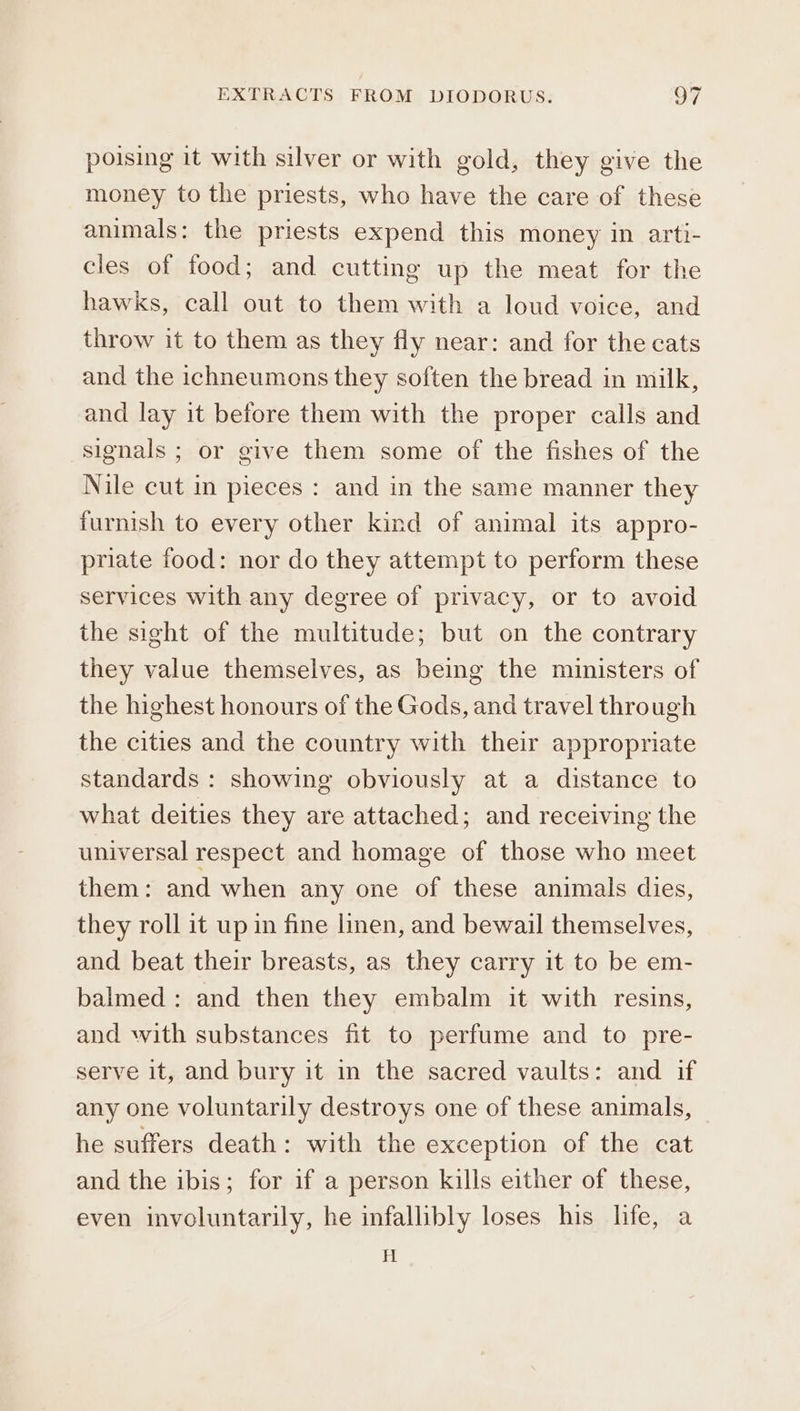 poising it with silver or with gold, they give the money to the priests, who have the care of these animals: the priests expend this money in arti- cles of food; and cutting up the meat for the hawks, call out to them with a loud voice, and throw it to them as they fly near: and for the cats and the ichneumons they soften the bread in milk, and lay it before them with the proper calls and signals ; or give them some of the fishes of the Nile cut in pieces : and in the same manner they furnish to every other kind of animal its appro- priate food: nor do they attempt to perform these services with any degree of privacy, or to avoid the sight of the multitude; but on the contrary they value themselves, as being the ministers of the highest honours of the Gods, and travel through the cities and the country with their appropriate standards : showing obviously at a distance to what deities they are attached; and receiving the universal respect and homage of those who meet them: and when any one of these animals dies, they roll it up in fine linen, and bewail themselves, and beat their breasts, as they carry it to be em- balmed : and then they embalm it with resins, and with substances fit to perfume and to pre- serve it, and bury it in the sacred vaults: and if any one voluntarily destroys one of these animals, he suffers death: with the exception of the cat and the ibis; for if a person kills either of these, even involuntarily, he infallibly loses his life, a Η