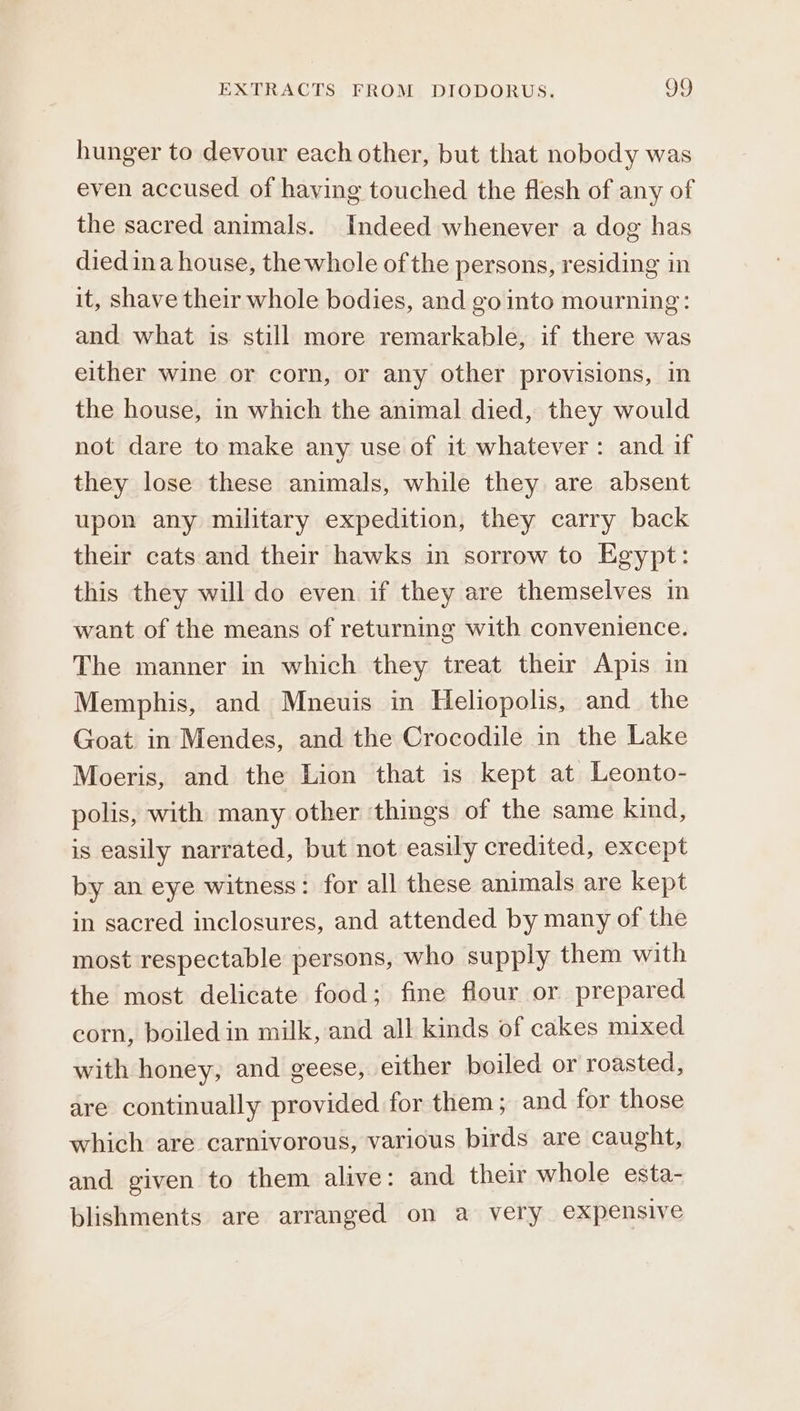hunger to devour each other, but that nobody was even accused of having touched the flesh of any of the sacred animals. Indeed whenever a dog has diedina house, the whole of the persons, residing in it, shave their whole bodies, and go into mourning: and what is still more remarkable, if there was either wine or corn, or any other provisions, in the house, in which the animal died, they would not dare to make any use of it whatever: and if they lose these animals, while they are absent upon any military expedition, they carry back their cats and their hawks in sorrow to Egypt: this they will do even if they are themselves in want of the means of returning with convenience. The manner in which they treat their Apis in Memphis, and Mneuis in Heliopolis, and_ the Goat in Mendes, and the Crocodile in the Lake Moeris, and the Lion that is kept at Leonto- polis, with many other things of the same kind, is easily narrated, but not easily credited, except by an eye witness: for all these animals are kept in sacred inclosures, and attended by many of the most respectable persons, who supply them with the most delicate food; fine flour or prepared corn, boiled in milk, and all kinds of cakes mixed with honey, and geese, either boiled or roasted, are continually provided for them; and for those which are carnivorous, various birds are caught, and given to them alive: and their whole esta- blishments are arranged on a very expensive