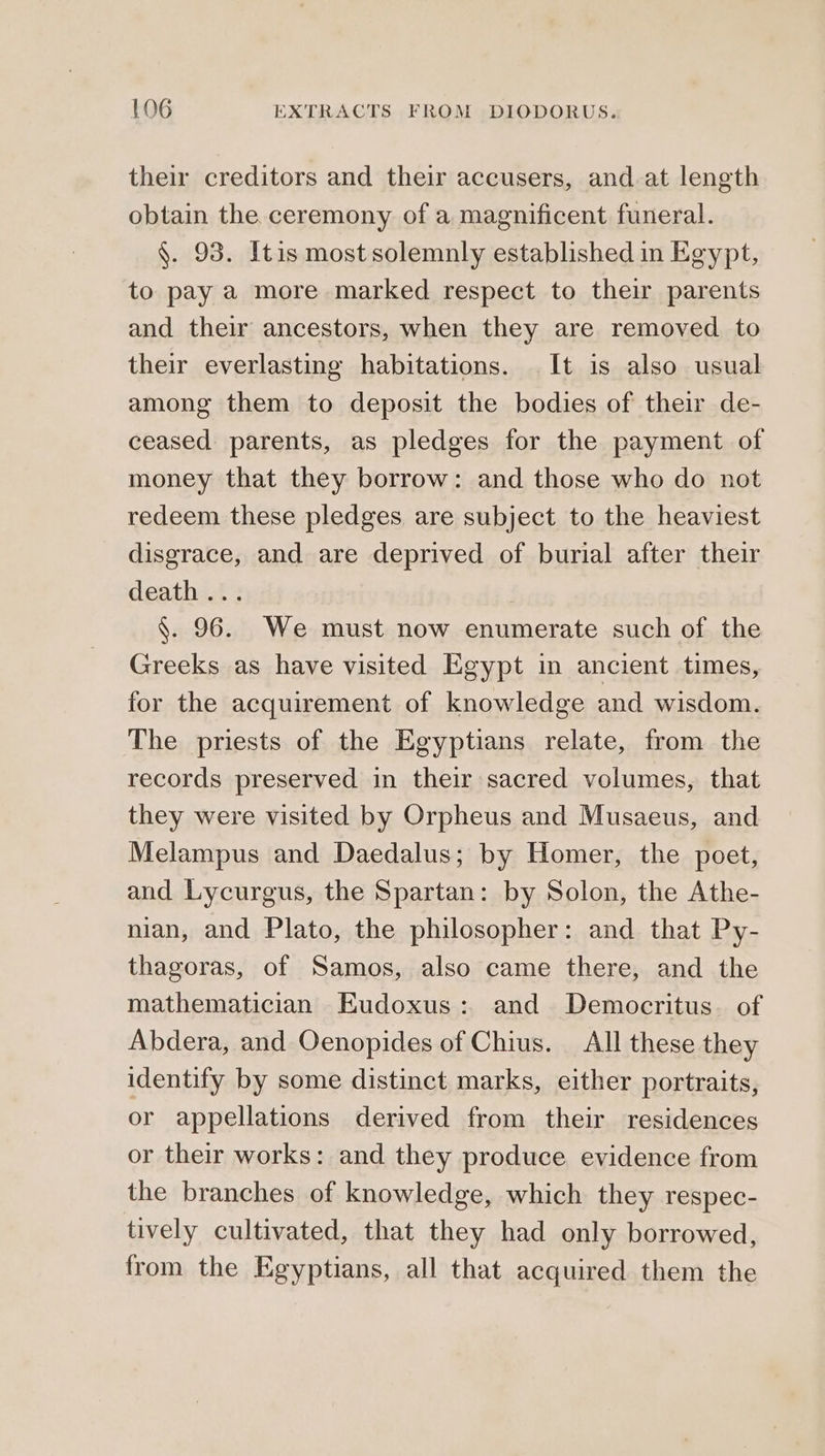 their creditors and their accusers, and at length obtain the. ceremony of a magnificent funeral. §. 95. Itis most solemnly established in Egypt, to pay a more marked respect to thei parents and their ancestors, when they are removed to their everlasting habitations. It is also usual among them to deposit the bodies of their de- ceased parents, as pledges for the payment of money that they borrow: and those who do not redeem these pledges are subject to the heaviest disgrace, and are deprived of burial after their deaths: . §. 96. We must now enumerate such of the Greeks as have visited Egypt in ancient times, for the acquirement of knowledge and wisdom. The priests of the Egyptians relate, from the records preserved in their sacred volumes, that they were visited by Orpheus and Musaeus, and Melampus and Daedalus; by Homer, the poet, and Lycurgus, the Spartan: by Solon, the Athe- nian, and Plato, the philosopher: and that Py- thagoras, of Samos, also came there, and the mathematician Eudoxus: and Democritus. of Abdera, and Oenopides of Chius. ΑἹ] these they identify by some distinct marks, either portraits, or appellations derived from their residences or their works: and they produce evidence from the branches of knowledge, which they respec- tively cultivated, that they had only borrowed, from the Egyptians, all that acquired them the