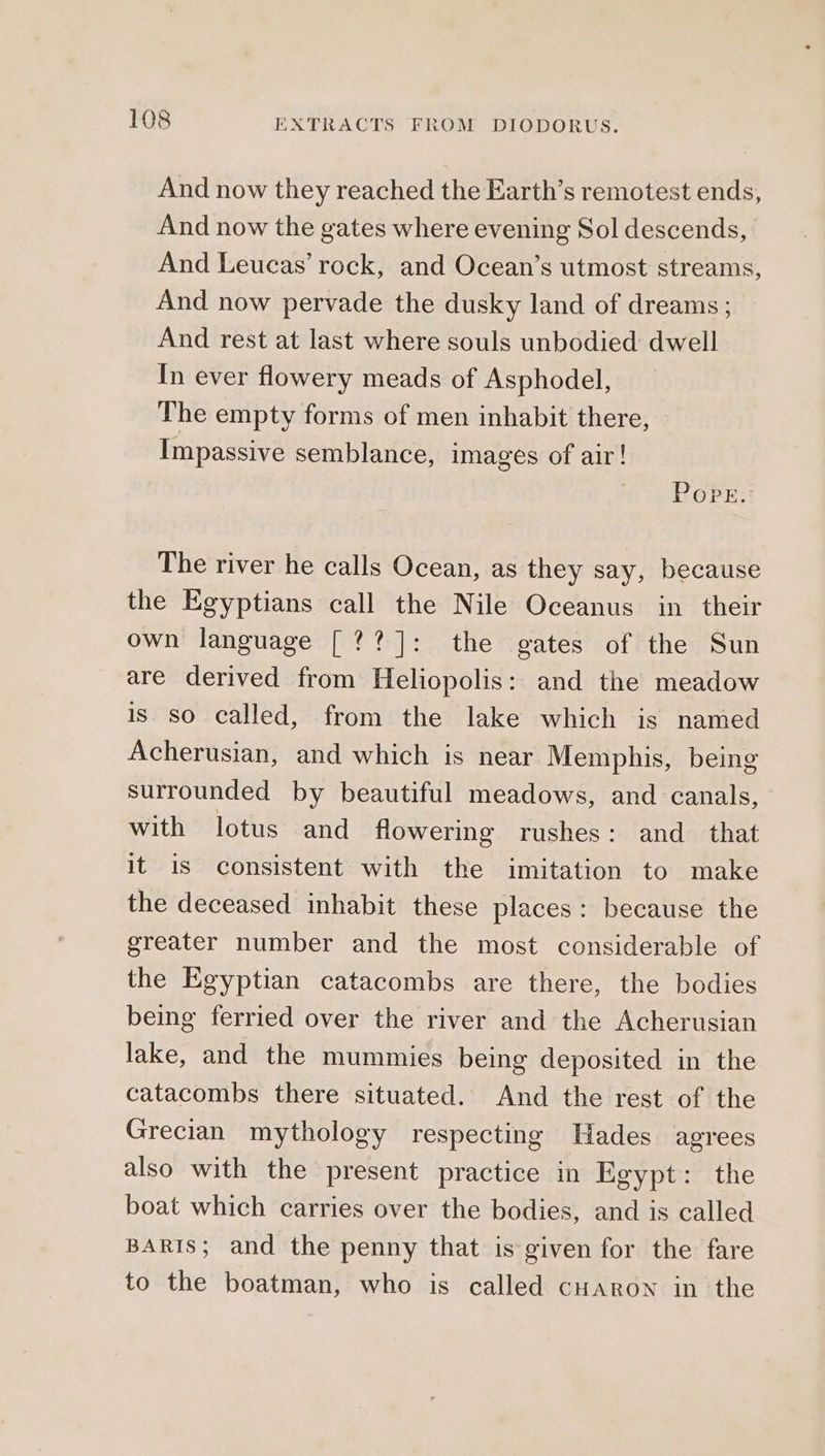 And now they reached the Earth’s remotest ends, And now the gates where evening Sol descends, And Leucas’ rock, and Ocean’s utmost streams, And now pervade the dusky land of dreams; And rest at last where souls unbodied dwell In ever flowery meads of Asphodel, The empty forms of men inhabit there, Impassive semblance, images of air! Pope. The river he calls Ocean, as they say, because the Egyptians call the Nile Oceanus in their own language [??]: the gates of the Sun are derived from Heliopolis: and the meadow is so called, from the lake which is named Acherusian, and which is near Memphis, being surrounded by beautiful meadows, and canals, with lotus and flowering rushes: and_ that it is consistent with the imitation to make the deceased inhabit these places: because the greater number and the most considerable of the Egyptian catacombs are there, the bodies being ferried over the river and the Acherusian lake, and the mummies being deposited in the catacombs there situated. And the rest of the Grecian mythology respecting Hades agrees also with the present practice in Egypt: the boat which carries over the bodies, and is called BARIS; and the penny that is given for the fare to the boatman, who is called cHaron in the