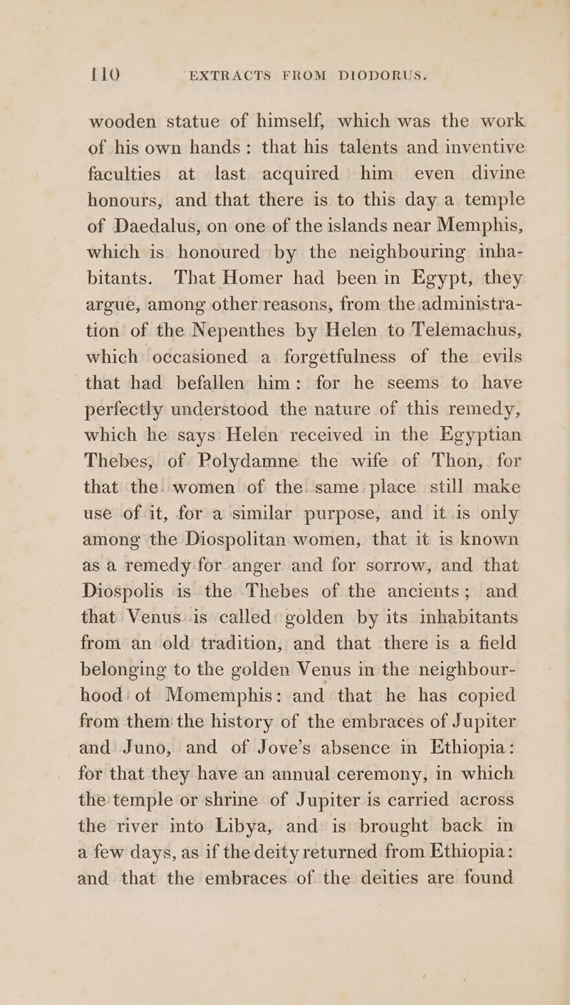 wooden statue of himself, which was the work of his own hands: that his talents and inventive faculties at last acquired him even divine honours, and that there is to this day a temple of Daedalus, on one of the islands near Memphis, which is honoured by the neighbouring inha- bitants. That Homer had been in Egypt, they argue, among other reasons, from the administra- tion of the Nepenthes by Helen to Telemachus, which occasioned a forgetfulness of the evils that had befallen him: for he seems to have perfectly understood the nature of this remedy, which he says Helen received in the Egyptian Thebes, of Polydamne the wife of Thon, for that the. women of the. same. place still make use of it, for a similar purpose, and 10 15. only among the Diospolitan women, that it is known as a remedy for anger and for sorrow, and that Diospolis is the Thebes of the ancients; and that Venusis called golden by its inhabitants from an old tradition, and that there is a field belonging to the golden Venus in the neighbour- hood: of Momemphis: and that he has copied from them the history of the embraces of Jupiter and Juno, and of Jove’s absence in Ethiopia: for that they have an annual ceremony, in which the temple or shrine of Jupiter is carried across the river into Libya, and is brought back in a few days, as if the deity returned from Ethiopia: and that the embraces of the deities are found