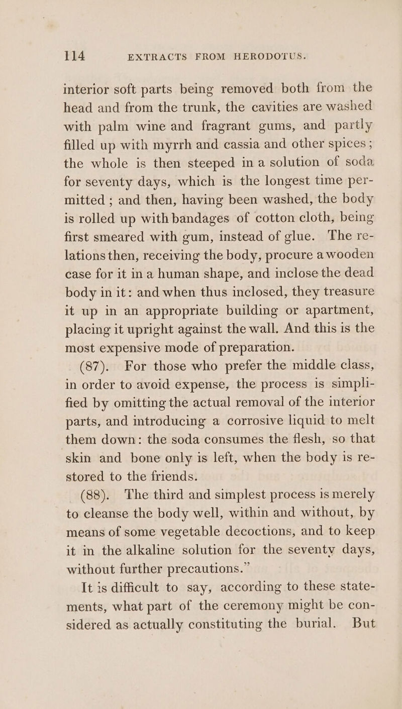 interior soft parts being removed both from the head and from the trunk, the cavities are washed with palm wine and fragrant gums, and partly filled up with myrrh and cassia and other spices ; the whole is then steeped in a solution of soda for seventy days, which is the longest time per- mitted ; and then, having been washed, the body is rolled up with bandages of cotton cloth, being first smeared with gum, instead of glue. The re- lations then, receiving the body, procure a wooden case for it ina human shape, and inclose the dead body in it: and when thus inclosed, they treasure it up in an appropriate building or apartment, placing it upright against the wall. And this is the most expensive mode of preparation. (87). For those who prefer the middle class, in order to avoid expense, the process is simpli- fied by omitting the actual removal of the interior parts, and introducing a corrosive liquid to melt them down: the soda consumes the flesh, so that skin and bone only is left, when the body is re- stored to the friends. (88). The third and simplest process is merely to cleanse the body well, within and without, by means of some vegetable decoctions, and to keep it in the alkaline solution for the seventy days, without further precautions.” It is difficult to say, according to these state- ments, what part of the ceremony might be con- sidered. as actually constituting the burial. But