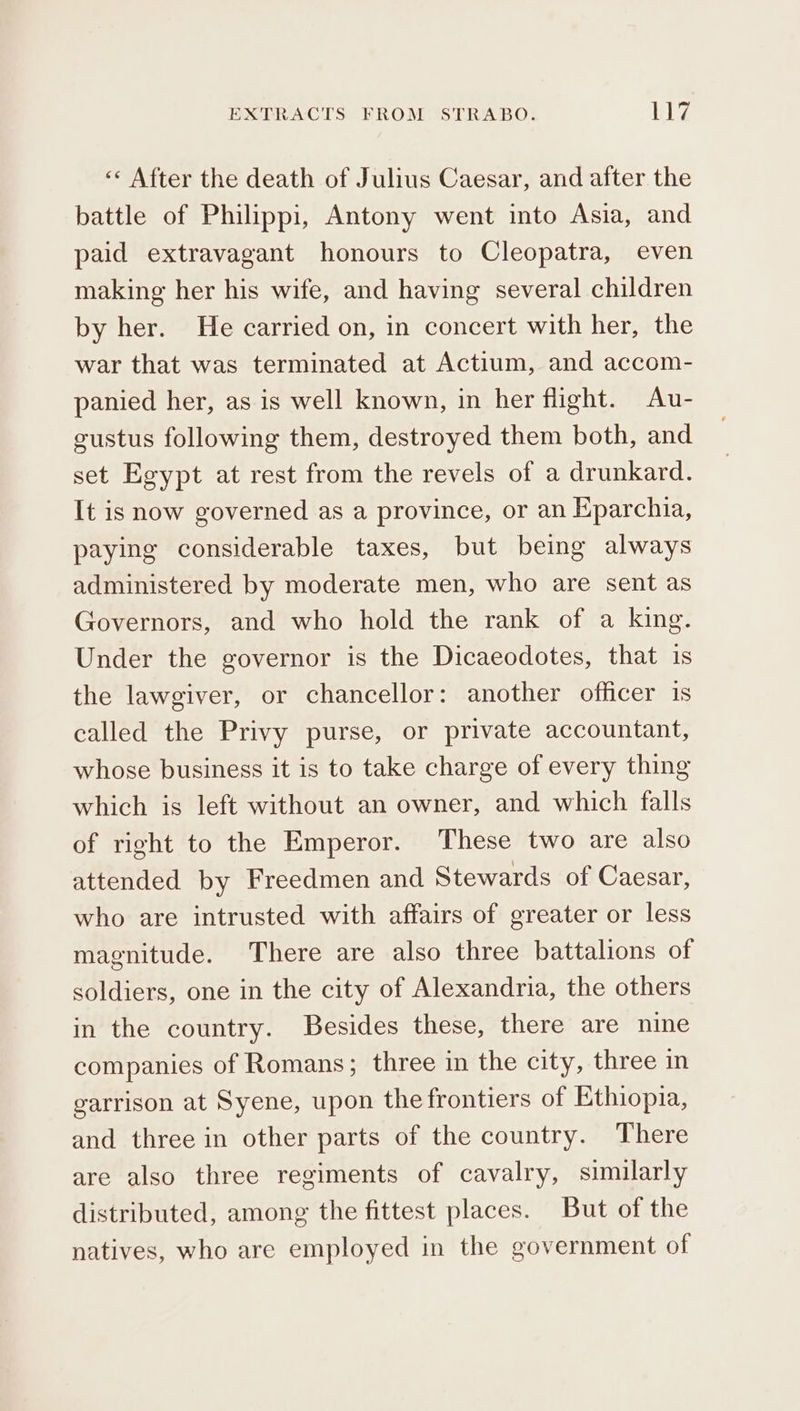 « After the death of Julius Caesar, and after the battle of Philippi, Antony went into Asia, and paid extravagant honours to Cleopatra, even making her his wife, and having several children by her. He carried on, in concert with her, the war that was terminated at Actium, and accom- panied her, as is well known, in her flight. Au- custus following them, destroyed them both, and set Egypt at rest from the revels of a drunkard. It is now governed as a province, or an Eparchia, paying considerable taxes, but being always administered by moderate men, who are sent as Governors, and who hold the rank of a king. Under the governor is the Dicaeodotes, that is the lawgiver, or chancellor: another officer is called the Privy purse, or private accountant, whose business it is to take charge of every thing which is left without an owner, and which falls of right to the Emperor. These two are also attended by Freedmen and Stewards of Caesar, who are intrusted with affairs of greater or less magnitude. There are also three battalions of soldiers, one in the city of Alexandria, the others in the country. Besides these, there are nine companies of Romans; three in the city, three in garrison at Syene, upon the frontiers of Ethiopia, and three in other parts of the country. There are also three regiments of cavalry, similarly distributed, among the fittest places. But of the natives, who are employed in the government of