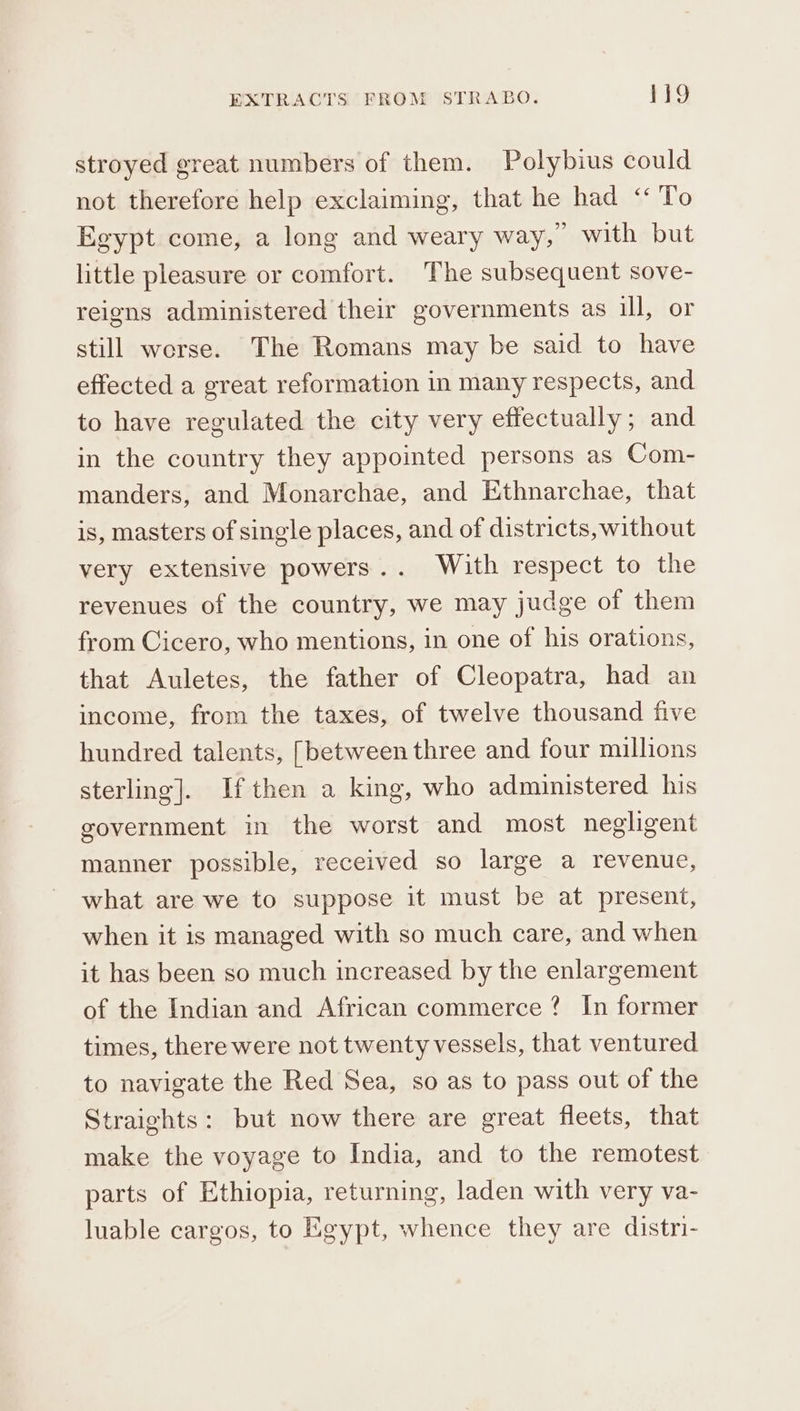 stroyed great numbers of them. Polybius could not therefore help exclaiming, that he had ‘‘ To Egypt come, a long and weary way,’ with but little pleasure or comfort. The subsequent sove- reigns administered their governments as ill, or still werse. The Romans may be said to have effected a great reformation in many respects, and to have regulated the city very effectually; and in the country they appointed persons as Com- manders, and Monarchae, and Ethnarchae, that is, masters of single places, and of districts, without very extensive powers... With respect to the revenues of the country, we may judge of them from Cicero, who mentions, in one of his orations, that Auletes, the father of Cleopatra, had an income, from the taxes, of twelve thousand five hundred talents, [between three and four millions sterling]. If then a king, who administered his government in the worst and most negligent manner possible, received so large a revenue, what are we to suppose it must be at present, when it is managed with so much care, and when it has been so much increased by the enlargement of the Indian and African commerce ? In former times, there were not twenty vessels, that ventured to navigate the Red Sea, so as to pass out of the Straights: but now there are great fleets, that make the voyage to India, and to the remotest parts of Ethiopia, returning, laden with very va- luable cargos, to Egypt, whence they are distri-