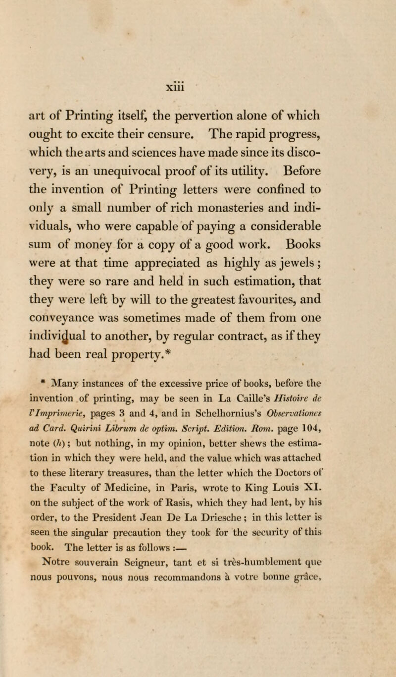 78 letter, dated the 24th of February, in the year 1468, which will be found in the third volume of Script. Her. Mog. at page 424, and in Schwarzii Primar. Docum. vol. i. pages 26 and 27. In this letter Conrad Humery promises the Elector Adolphus, archbishop of Mentz, that he will not sell to foreigners the printing materials of John Guttenberg, whereof he was the possessor, and that he will always give the preference to the in¬ habitants of the city of Mentz.51 It in fact appears, that a short time afterwards Humery sold the printing materials in question to Nicholas Bechter- muntze, a printer at Elfeld, where the elector resi¬ ded, and which place consequently enjoyed the same rights and privileges as the city of Mentz itself.5' LXXVI. But let us now revert to John Fust, s' This letter proves that John Guttenberg was dead at the date of the 24th of February, 1468. 51 This Nicholas Bechtermuntze reprinted, at Elfeld, in 1469, the Vocabularium ex quo, which had before appeared there in 1467- The characters, employed in the printing of these two editions, are exactly the same as those which were used in print¬ ing the famous Catholicon Joannis de Janiui vel de Battis of 1460, of which this Vocabulari/tm ex quo contains some extracts as well as a part of the subscription. This victoriously demonstrates, that the Catholicon, printed at Mentz, in 1460, without the printer’s name, issued from the press of J. Guttenberg.