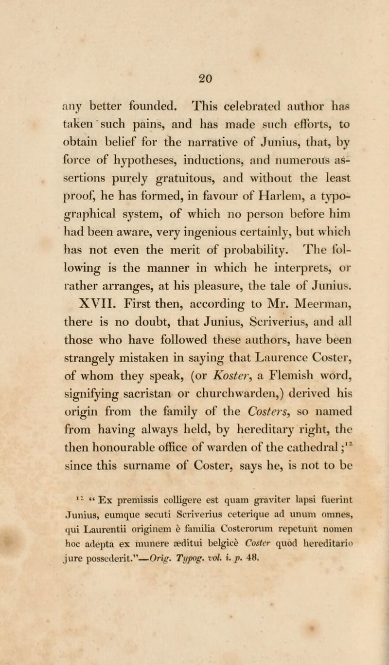 41 in the city of Harlem. Here he composed his History of the Lives of Painters and Engravers, published in 1603; and it cannot be doubted, that for this work, he would make the most diligent enquiries, particularly after every thing connected with the history of the Flemish and Dutch artists. Indeed nothing appears more natural than to ex¬ pect to find, in a work of this nature, a precise and detailed account of an artist so remarkable as Laurence Coster, if he really had been the inven¬ tor of engraving upon wood ; in the glory arising from which, the city of Harlem, where he had fixed his establishment, was so materially interest¬ ed. Yet the name of the famous Laurence Coster does not once appear therein, neither as a printer nor an engraver, nor under any other denomina¬ tion whatever; although twenty years had elapsed since the publication of the Batavia of Junius, and since the history of Coster had been known by heart to all the inhabitants of Harlem. The rea¬ son of this omission, it is not difficult to divine : Charles Van Mander, being well aware, that his¬ torical facts, founded upon conjectures, and ad¬ vanced on the authority of hearsays only, are quite undeserving of belief, did not think it right to allow a tale of this nature, however agreeable it G