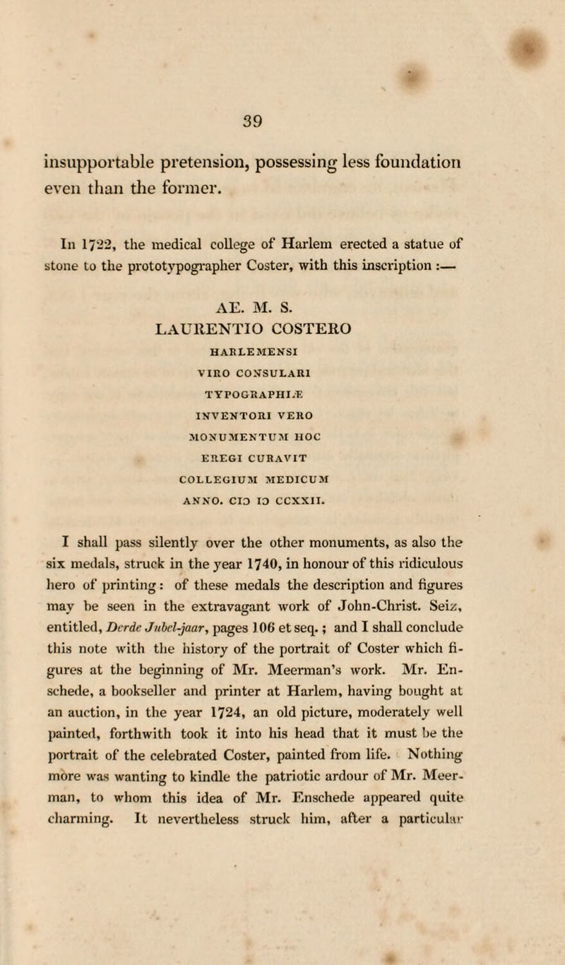 16 without adducing any proof in support of it, they have wished us to receive as an incontrovertible fact. XI. But the contradictions, which we find amongst the narrators of this fable, and their dif¬ ferent modes of interpreting the recital of it, evi¬ dently demonstrate to us, that they have but endeavoured to embellish it by fresh inventions. XII. Thus Petrus Scriverius seriously narrates to us, in his Laurecrans,7 that Laurence Coster, having found in the wood of Harlem the branch of a beech, or rather of an oak tree, torn off by the wind, he cut off' a piece of it, which he wrapped up in paper, after having, for amusement and pass¬ time, formed or notched upon it some letters. —That having then fallen asleep, it happened, that this piece of oak wood, being moistened by a shower of rain, or some other fortunate accident, communicated to the paper the colour of its sap or juice, as it is the nature of this kind of wood to do, and left imprinted on it the letters which he had 7 This tract will be found at the end of a work entitled, Beschrymng ende Lof der Stad Haerlam, door Samuel Ampsing; Hacrlcm, 1G28, in 4to. It will also be found, translated into Latin, in Wolfii Monumenta Typographical vol. i. page 209, et seq. Petrus Scriverius was born at Harlem in 157*»> and died in 1660. CJ