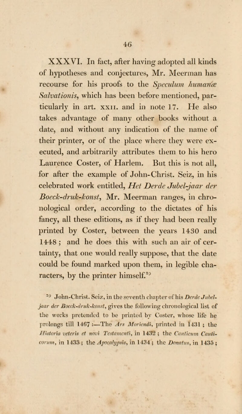 50 XXXIX. These works, executed with truly extraordinary characters, which have not the least resemblance to those of any other known artist of the 15th. century, and destitute, besides, of all marks indicative of the place where they were printed, and the name of their printer, have furnished Mr. Meerman with a very simple and very easy means of asserting, with his usual tone of assurance, as if the thing were indisputable, that the characters, used in these works, were cut singly, (Mr. Meerman is the only one who maintains this paradox, because his system requires it also,) and that all these pub¬ lications issued from the before-unheard of office of the pretended descendants of his prototypo¬ grapher Coster. On the strength of so important a discovery, he has caused a plate to be engraved, on which is represented the exact form of the cha¬ racters used in these works.—On'g. Typ. plate vii. XL. It is to be regretted, under such circum¬ stances, that Mr. Meerman was unacquainted with the Sidonii Appollinans Opera, Guidonis de Co- lumna Historia Destructionis Troyec, Dcfensorium Fidei contra Judeos, Claudiani Viri Siculi de adscribeiula editio est Historia Alexandri Mogul de Prœliis, quæ folio minori, sculptoque charactere prodiit.”—Orig. Typ. vol. i. page 144.