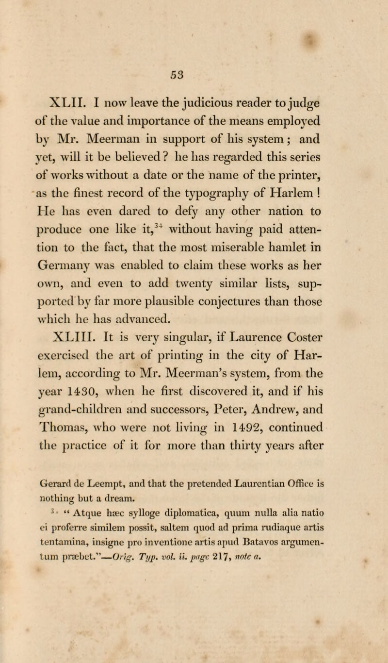 72 does not occur after that period in the registers of that city, it is probable that he soon after changed his residence. The cause of this removal is not known ; dissatisfied, perhaps, with his partners, and with the bad success of his mechanical projects, he formed the resolution of quitting Strasburg, where he had lived more than twenty years, and of returning to his native city Mentz, in the de¬ sign, no doubt, of there continuing his typographi¬ cal labours. LXX. In fact, authentic deeds incontestibly prove, that John Guttenberg, who had expended, at Strasburg, a great part of his fortune in his me¬ chanical pursuits, contracted at Mentz, in 1450, with John Fust, a rich citizen of that place, a new partnership for the establishment of a printing office. LXXI. The considerable sums of money ad¬ vanced by Fust to Guttenberg, who was charged with the management of this establishment, in which was printed, for the first time, the famous Latin Kohler (Ehrenrettung Gutenberg's), that, in 1443, he had al¬ ready hired a house at Mentz. Guttenberg is called, in this document, Gaensfleisch, the elder, because at that time his uncle was dead, and consequently he was really the elder—Set- note 18.