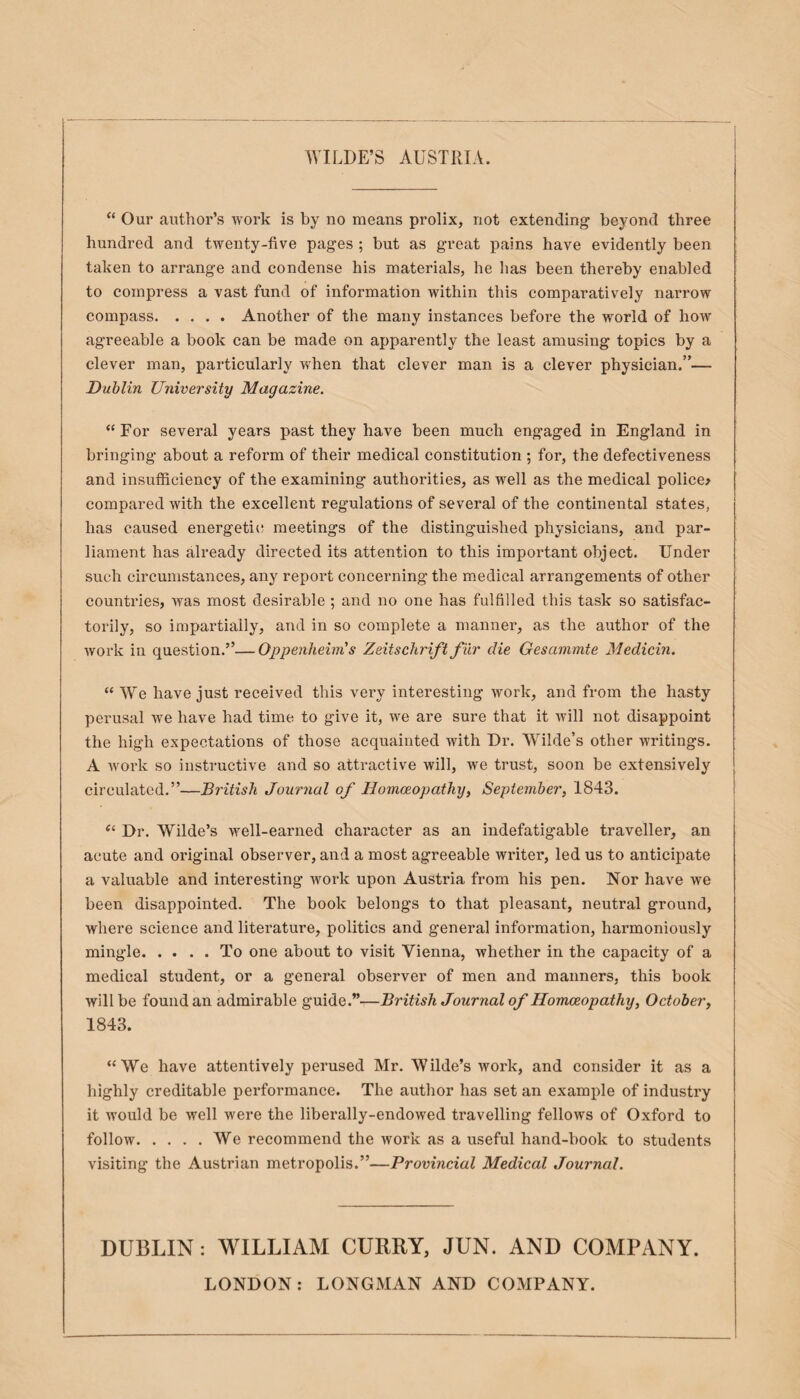 “ Our author’s work is by no means prolix, not extending beyond three hundred and twenty-five pages ; but as great pains have evidently been taken to arrange and condense his materials, he has been thereby enabled to compress a vast fund of information within this comparatively narrow compass.Another of the many instances before the world of how agreeable a book can be made on apparently the least amusing topics by a clever man, particularly when that clever man is a clever physician.”— Dublin University Magazine. “ For several years past they have been much engaged in England in bringing about a reform of their medical constitution ; for, the defectiveness and insufficiency of the examining authorities, as well as the medical police* compared with the excellent regulations of several of the continental states, has caused energetic meetings of the distinguished physicians, and par¬ liament has already directed its attention to this important object. Under such circumstances, any report concerning the medical arrangements of other countries, was most desirable ; and no one has fulfilled this task so satisfac¬ torily, so impartially, and in so complete a manner, as the author of the work in question.”—Oppenheims Zeitschrift fur die Gesammte Medicin. “ We have just received this very interesting work, and from the hasty perusal we have had time to give it, we are sure that it will not disappoint the high expectations of those acquainted with Dr. Wilde’s other writings. A work so instructive and so attractive will, we trust, soon be extensively circulated.”—British Journal of Homoeopathy, September, 1843. “ Dr. Wilde’s well-earned character as an indefatigable traveller, an acute and original observer, and a most agreeable writer, led us to anticipate a valuable and interesting work upon Austria from his pen. Nor have we been disappointed. The book belongs to that pleasant, neutral ground, where science and literature, politics and general information, harmoniously mingle.To one about to visit Vienna, whether in the capacity of a medical student, or a general observer of men and manners, this book will be found an admirable guide.”—British Journal of Homoeopathy, October, 1843. “We have attentively perused Mr. Wilde’s work, and consider it as a highly creditable performance. The author has set an example of industry it would be well were the liberally-endowed travelling fellows of Oxford to follow.We recommend the work as a useful hand-book to students visiting the Austrian metropolis.”—Provincial Medical Journal. DUBLIN: WILLIAM CURRY, JUN. AND COMPANY. LONDON: LONGMAN AND COMPANY.