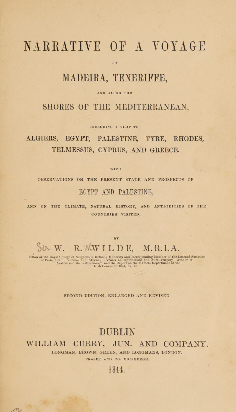 NARRATIVE OF A VOYAGE TO MADEIRA, TENERIFEE, AND ALONG THE SHORES OF THE MEDITERRANEAN, INCLUDING A VISIT TO ALGIERS, EGYPT, PALESTINE, TYRE, RHODES, TELMESSUS, CYPRUS, AND GREECE. WITH OBSERVATIONS ON THE PRESENT STATE AND PROSPECTS OF EGYPT AND PALESTINE, AND ON TIIE CLIMATE, NATURAL HISTORY, AND ANTIQUITIES OF THE COUNTRIES VISITED. BY StA W. R. /.W I L D E, M. II. I. A. Fellow of the Pcoyal College of Surgeons in Ireland; Honorary and Corresponding Member of the Learned Societies of Paris, Berlin, Vienna, and Athens; Lecturer on Ophthalmic and Aural Surgery; Author of “ Austria and its Institutions,” and the Report on the Medical Department of the Irish Census for 1841, &c. &c. SECOND EDITION, ENLARGED AND REVISED. DUBLIN WILLIAM CURRY, JUN. AND COMPANY. LONGMAN, BROWN, GREEN, AND LONGMANS, LONDON. FRASER AND CO. EDINBURGH.