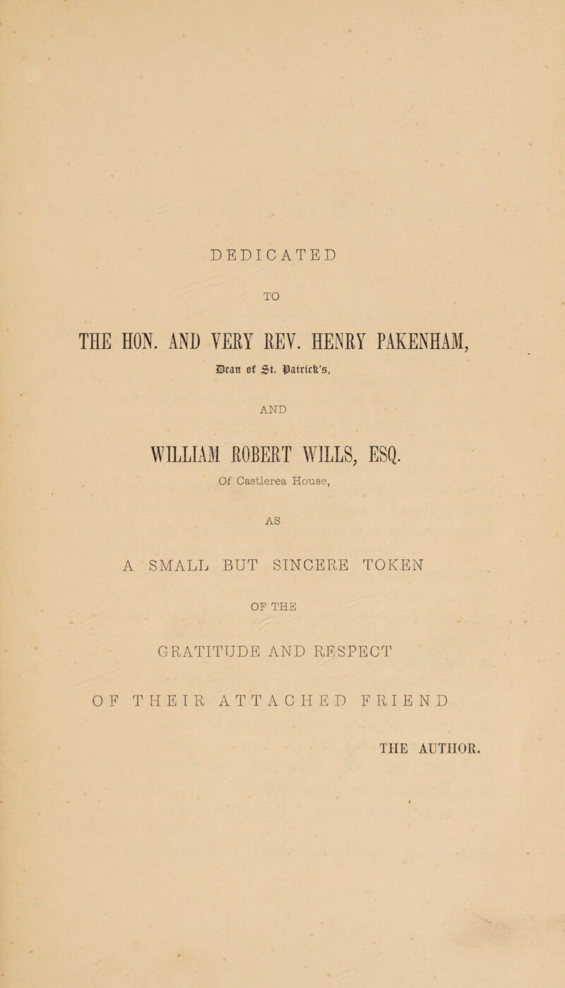 DEDICATED TO THE HON. AND VERY REV. HENRY PAKENHAM, Dean of St. fatricft’s, AND WILLIAM ROBERT WILLS, ESQ. Of Castlerea House, AS A SMALL BUT SINCERE TOKEN OF THE GRATITUDE AND RESPECT OF THEIR ATTACHED FRIEND THE AUTHOR.