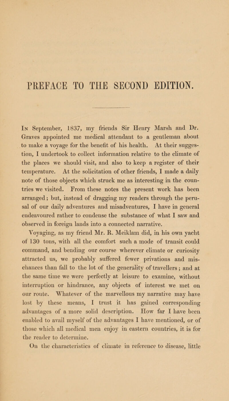 PREFACE TO THE SECOND EDITION. In September, 1837, my friends Sir Henry Marsh and Dr. Graves appointed me medical attendant to a gentleman about to make a voyage for the benefit of his health. At their sugges¬ tion, I undertook to collect information relative to the climate of the places we should visit, and also to keep a register of their temperature. At the solicitation of other friends, I made a daily note of those objects which struck me as interesting in the coun¬ tries we visited. From these notes the present work has been arranged; but, instead of dragging my readers through the peru¬ sal of our daily adventures and misadventures, I have in general endeavoured rather to condense the substance of what I saw and observed in foreign lands into a connected narrative. Voyaging, as my friend Mr. R. Meiklam did, in his own yacht of 130 tons, with all the comfort such a mode of transit could command, and bending our course wherever climate or curiosity attracted us, we probably suffered fewer privations and mis¬ chances than fall to the lot of the generality of travellers; and at the same time we were perfectly at leisure to examine, without interruption or hindrance, any objects of interest we met on our route. Whatever of the marvellous my narrative may have lost by these means, I trust it has gained corresponding advantages of a more solid description. How far I have been enabled to avail myself of the advantages I have mentioned, or of those which all medical men enjoy in eastern countries, it is for the reader to determine. On the characteristics of climate in reference to disease, little