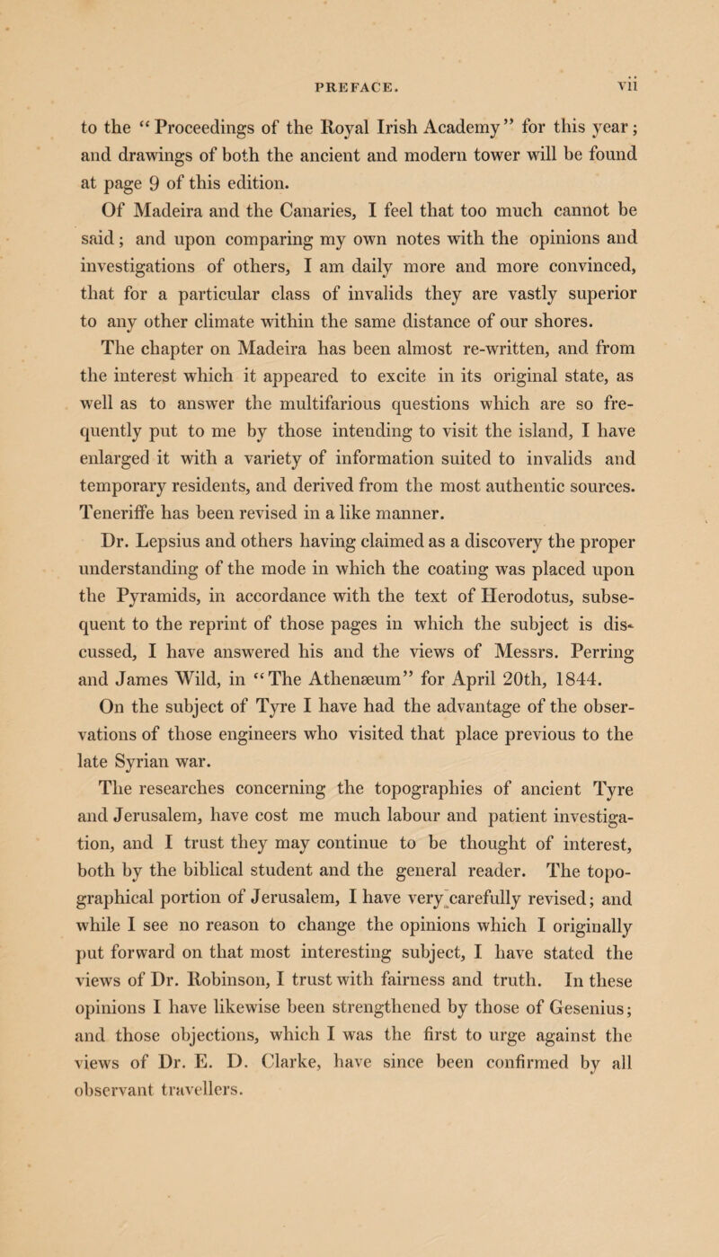 to the “Proceedings of the Royal Irish Academy ” for this year; and drawings of both the ancient and modern tower will he found at page 9 of this edition. Of Madeira and the Canaries, I feel that too much cannot be said; and upon comparing my own notes with the opinions and investigations of others, I am daily more and more convinced, that for a particular class of invalids they are vastly superior to any other climate within the same distance of our shores. The chapter on Madeira has been almost re-written, and from the interest which it appeared to excite in its original state, as well as to answer the multifarious questions which are so fre¬ quently put to me by those intending to visit the island, I have enlarged it with a variety of information suited to invalids and temporary residents, and derived from the most authentic sources. Teneriffe has been revised in a like manner. Dr. Lepsius and others having claimed as a discovery the proper understanding of the mode in which the coating was placed upon the Pyramids, in accordance with the text of Herodotus, subse¬ quent to the reprint of those pages in which the subject is dis¬ cussed, I have answered his and the views of Messrs. Perring and James Wild, in “The Athenseum” for April 20th, 1844. On the subject of Tyre I have had the advantage of the obser¬ vations of those engineers who visited that place previous to the late Syrian war. The researches concerning the topographies of ancient Tyre and Jerusalem, have cost me much labour and patient investiga¬ tion, and I trust they may continue to be thought of interest, both by the biblical student and the general reader. The topo¬ graphical portion of Jerusalem, I have very carefully revised; and while I see no reason to change the opinions which I originally put forward on that most interesting subject, I have stated the views of Dr. Robinson, I trust with fairness and truth. In these opinions I have likewise been strengthened by those of Gesenius; and those objections, which I was the first to urge against the views of Dr. E. D. Clarke, have since been confirmed by all observant travellers.