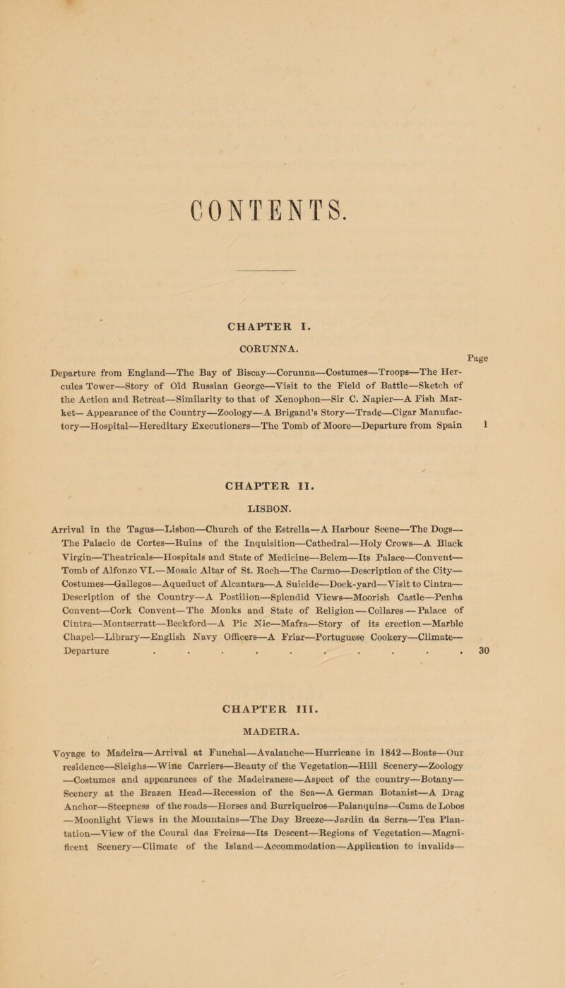 CONTENTS CHAPTER I. CORUNNA. Departure from England—The Bay of Biscay—Corunna—Costumes—Troops—The Her¬ cules Tower—Story of Old Russian George—Visit to the Field of Battle—Sketch of the Action and Retreat—Similarity to that of Xenophon—Sir C. Napier—A Fish Mar¬ ket— Appearance of the Country—Zoology—A Brigand’s Story—Trade—Cigar Manufac¬ tory—Hospital—Hereditary Executioners—The Tomb of Moore—Departure from Spain CHAPTER II. DISBON. Arrival in the Tagus—Lisbon—Church of the Estrella—A Harbour Scene—The Dogs— The Palacio de Cortes—Ruins of the Inquisition—Cathedral—Holy Crows—A Black Virgin—Theatricals—Hospitals and State of Medicine—Belem—Its Palace—Convent— Tomb of Alfonzo VI.—Mosaic Altar of St. Roch—The Carmo—Description of the City— Costumes—Gallegos—Aqueduct of Alcantara—A Suicide—Dock-yard—Visit to Cintra— Description of the Country—A Postilion—Splendid Views—Moorish Castle—Penha Convent—Cork Convent—The Monks and State of Religion — Collares — Palace of Cintra—Montserratt—Beckford—A Pic Nic—Mafra—Story of its erection—Marble Chapel—Library—English Navy Officers—A Friar—Portuguese Cookery—Climate— Departure .......... CHAPTER III. MADEIRA. Voyage to Madeira—Arrival at Funchal—Avalanche—Hurricane in 1842—Boats—Our residence—Sleighs—Wine Carriers—Beauty of the Vegetation—Hill Scenery—Zoology —Costumes and appearances of the Madeiranese—Aspect of the country—Botany— Scenery at the Brazen Head—Recession of the Sea—A German Botanist—A Drag Anchor—Steepness of the roads—Horses and Burriqueiros—Palanquins—Cama de Lobos —Moonlight Views in the Mountains—The Day Breeze—Jardin da Serra—Tea Plan¬ tation—View of the Coural das Freiras—Its Descent—Regions of Vegetation—Magni¬ ficent Scenery—Climate of the Island—Accommodation—Application to invalids—