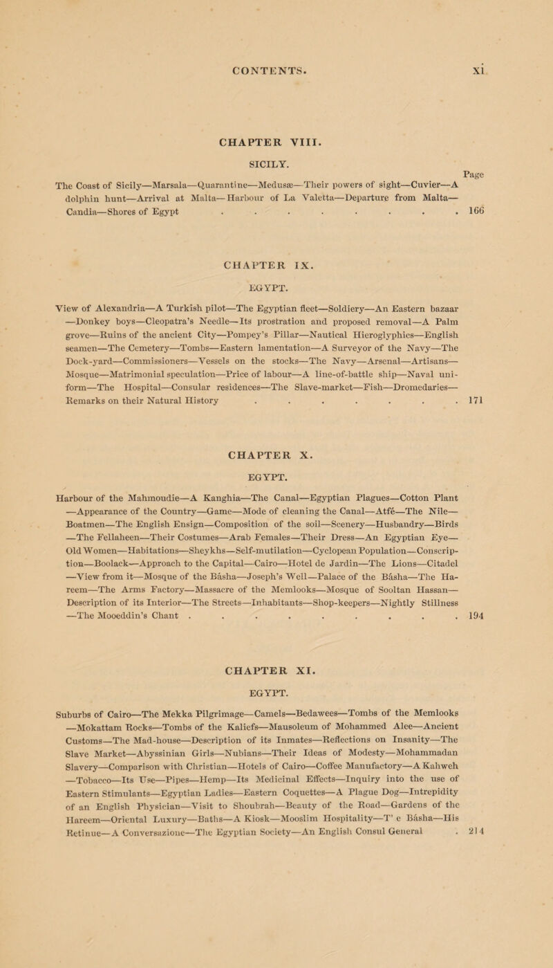 CHAPTER VIII. SICILY. The Coast of Sicily—Marsala—Quarantine—Medusas—Tlieir powers of sight—Cuvier—A dolphin hunt—Arrival at Malta—Harbour of La Valetta—Departure from Malta— Candia—Shores of Egypt ........ Page 166 CHAPTER IX. EGYPT. View of Alexandria—A Turkish pilot—The Egyptian fleet—Soldiery—An Eastern bazaar —Donkey boys—Cleopatra’s Needle—Its prostration and proposed removal—A Palm grove—Ruins of the ancient City—Pompey’s Pillar—Nautical Hieroglyphics—English seamen—The Cemetery—Tombs—Eastern lamentation—A Surveyor of the Navy—The Dock-yard—Commissioners—Vessels on the stocks—The Navy—Arsenal—Artisans— Mosque—Matrimonial speculation—Price of labour—A line-of-battle ship—Naval uni¬ form—The Hospital—Consular residences—The Slave-market—Fish—Dromedaries— Remarks on their Natural History . . . . . . .171 CHAPTER X. EGYPT. Harbour of the Mahmoudie—A Kanghia—The Canal—Egyptian Plagues—Cotton Plant —Appearance of the Country—Game—Mode of cleaning the Canal—Atfe—The Nile— Boatmen—The English Ensign—Composition of the soil—Scenery—Husbandry—Birds —The Fellaheen—Their Costumes—Arab Females—Their Dress—An Egyptian Eye— Old Women—Habitations—Sheykhs—Self-mutilation—Cyclopean Population—Conscrip¬ tion—Boolack—Approach to the Capital—Cairo—Hotel de Jardin—The Lions—Citadel —View from it—Mosque of the Basha—Joseph’s Well—Palace of the Basha—The Ha- reem—The Arms Factory—Massacre of the Memlooks—Mosque of Sooltan Hassan— Description of its Interior—The Streets—Inhabitants—Shop-keepers—Nightly Stillness —The Mooeddin’s Chant . . . . . . . . .194 CHAPTER XI. EGYPT. Suburbs of Cairo—The Mekka Pilgrimage—Camels—Bedawees—Tombs of the Memlooks —Mokattam Rocks—Tombs of the Kaliefs—Mausoleum of Mohammed Alee—Ancient Customs—The Mad-house—Description of its Inmates—Reflections on Insanity—The Slave Market—Abyssinian Girls—Nubians—Their Ideas of Modesty—Mohammadan Slavery—Comparison with Christian—Hotels of Cairo—Coffee Manufactory—AKahweh —Tobacco—Its Use—Pipes—Hemp—Its Medicinal Effects—Inquiry into the use of Eastern Stimulants—Egyptian Ladies—Eastern Coquettes—A Plague Dog—Intrepidity of an English Physician—Visit to Shoubrah—Beauty of the Road—Gardens of the Ilareem—Oriental Luxury—Baths—A Kiosk—Mooslim Hospitality—T’ e Basha—His Retinue—A Conversazione—The Egyptian Society—An English Consul General . 214