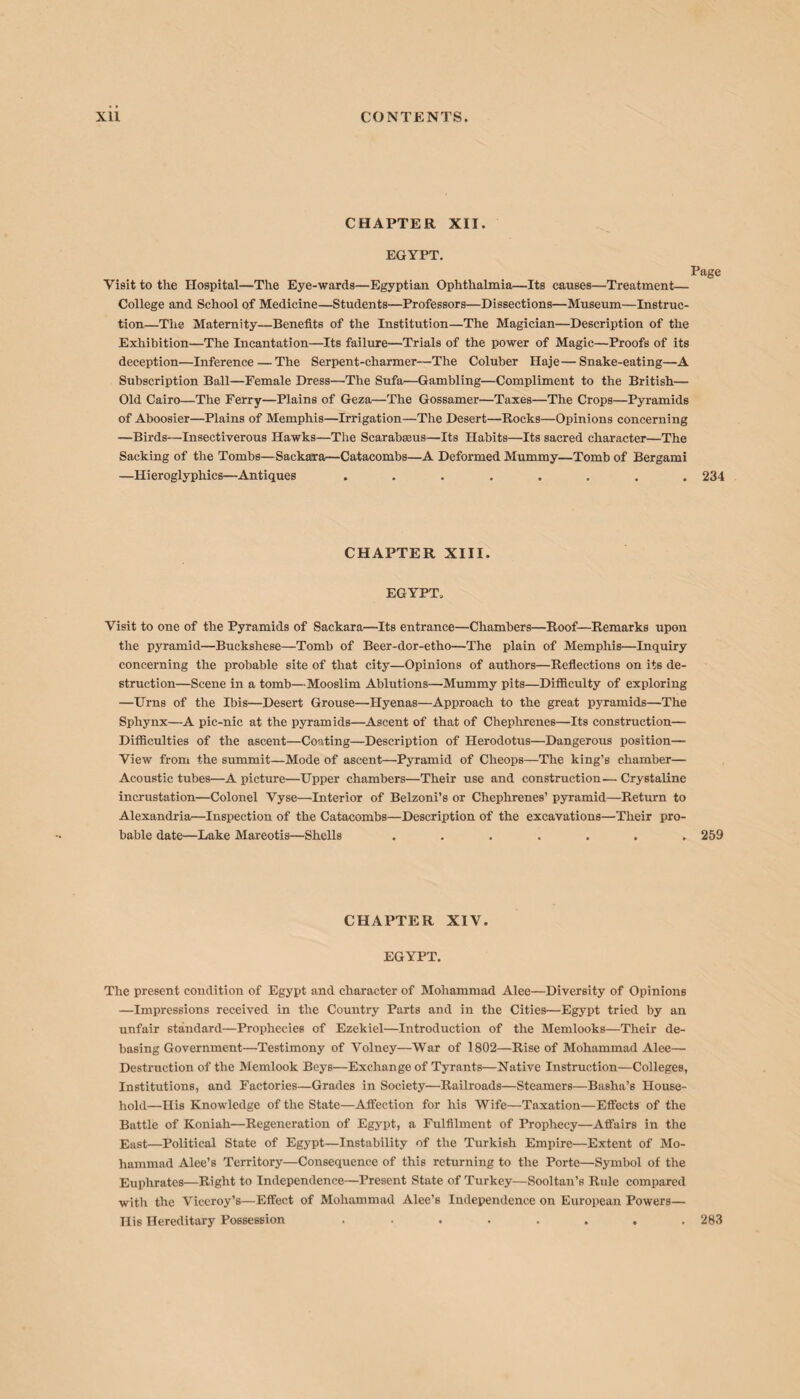 CHAPTER XII. EGYPT. Page Visit to the Hospital—The Eye-wards—Egyptian Ophthalmia—Its causes—Treatment— College and School of Medicine—Students—Professors—Dissections—Museum—Instruc¬ tion—The Maternity—Benefits of the Institution—The Magician—Description of the Exhibition—The Incantation—Its failure—Trials of the power of Magic—Proofs of its deception—Inference — The Serpent-charmer—The Coluber Haje—Snake-eating—A Subscription Ball—Female Dress—The Sufa—Gambling—Compliment to the British— Old Cairo—The Ferry—Plains of Geza—The Gossamer—Taxes—The Crops—Pyramids of Aboosier—Plains of Memphis—Irrigation—The Desert—Rocks—Opinions concerning —Birds—Insectiverous Hawks—The Scarabseus—Its Habits—Its sacred character—The Sacking of the Tombs—Sackaira—Catacombs—A Deformed Mummy—Tomb of Bergami —Hieroglyphics—-Antiques ........ 234 CHAPTER XIII. EGYPT, Visit to one of the Pyramids of Sackara—Its entrance—Chambers—Roof—Remarks upon the pyramid—Buckshese—Tomb of Beer-dor-etho—The plain of Memphis—Inquiry concerning the probable site of that city—Opinions of authors—Reflections on its de¬ struction—Scene in a tomb—Mooslim Ablutions—Mummy pits—Difficulty of exploring —Urns of the Ibis—Desert Grouse—Hyenas—Approach to the great pyramids—The Sphynx—A pic-nic at the pyramids—Ascent of that of Chephrenes—Its construction— Difficulties of the ascent—Coating—Description of Herodotus—Dangerous position— View from the summit—Mode of ascent—Pyramid of Cheops—The king’s chamber— Acoustic tubes—A picture—Upper chambers—Their use and construction—Crystaline incrustation—Colonel Vyse—Interior of Belzoni’s or Chephrenes’ pyramid—Return to Alexandria—Inspection of the Catacombs—Description of the excavations—Their pro¬ bable date—Lake Mareotis—Shells . . . . . . .259 CHAPTER XIV. EGYPT. The present condition of Egypt and character of Mohammad Alee—Diversity of Opinions —Impressions received in the Country Parts and in the Cities—Egypt tried by an unfair standard—Prophecies of Ezekiel—Introduction of the Memlooks—Their de¬ basing Government—Testimony of Volney—War of 1802—Rise of Mohammad Alee— Destruction of the Memlook Beys—Exchange of Tyrants—Native Instruction—Colleges, Institutions, and Factories—Grades in Society—Railroads—Steamers—Basha’s House¬ hold—His Knowledge of the State—Affection for his Wife—Taxation—Effects of the Battle of Koniah—Regeneration of Egypt, a Fulfilment of Prophecy—Affairs in the East—Political State of Egypt—Instability of the Turkish Empire—Extent of Mo¬ hammad Alee’s Territory—Consequence of this returning to the Porte—Symbol of the Euphrates—Right to Independence—Present State of Turkey—Sooltan’s Rule compared with the Viceroy’s—Effect of Mohammad Alee’s Independence on European Powers— His Hereditary Possession ........ 283